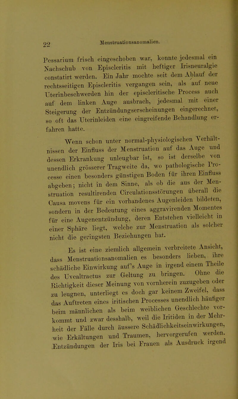 Pessarium friscli eingeschoben war, konnte jedesmal ein Nachschub von Episcleritis mit heftiger Irisneuralgie constatirt werden. Ein Jahr mochte seit dem Ablauf der rechtsseitigen Episcleritis vergangen sein, als auf neue Uterinbeschwerden hin der episcleritische Process auch auf dem linken Auge ausbrach, jedesmal mit einer Steigerung der Entzündungserscheinungen eingerechnet, so oft das Uterinleiden eine eingreifende Behandlung er- fahren hatte. Wenn schon unter normal-physiologischen Verhält- nissen der Einfluss der Menstruation auf das Auge und dessen Erkrankung unleugbar ist, so ist derselbe von unendlich grösserer Tragweite da, wo pathologische Pro- cesse einen besonders günstigen Boden für ihren Einfluss abgeben; nicht in dem Sinne, als ob die aus der Men- struation resultirenden Circulationsstörungen überall die Causa moYcns für ein vorhandenes Augenleiden bildeten, sondern in der Bedeutung eines aggravirenden Momentes für eine Augenentzündung, deren Entstehen vielleicht in einer Sphäre liegt, welche zur Menstruation als solcher nicht die geringsten Beziehungen hat. Es ist eine ziemlich allgemein verbreitete Ansicht, dass Menstruationsanomalien es besonders lieben, ihre schädliche Einwirkung auf's Auge in irgend einem Theile des Uvealtractus zur Geltung zu bringen. Ohne die Richtigkeit dieser Meinung von vornherein zuzugeben oder zu leugnen, unterliegt es doch gar keinem Zweifel, dass das Auftreten eines iritischen Processes unendlich häutiger beim männlichen als beim weiblichen Geschlechte vor- kommt und zwar desshalb, weil die Iritiden in der Mehr- heit der Fälle durch äussere Schädlichkeitseinwirkungen, wie Erkältungen und Traumen, hervorgerufen werden. Entzündungen der Iris bei Frauen als Ausdruck irgend