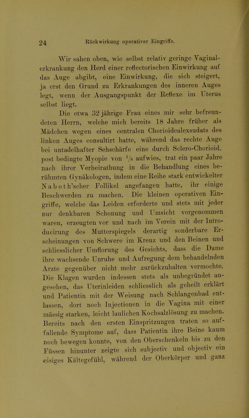 Wir sahen oben, wie selbst relativ geringe Vaginal- crkrankung den Herd einer reflectorischcn Einwirkung auf das Auge abgibt, eine Einwirkung, die sich steigert, ja erst den Grund zu Erkrankungen des inneren Auges legt, wenn der Ausgangspunkt der Reflexe im Uterus selbst liegt. Die etwa 32 jährige Frau eines mir sehr befreun- deten Herrn, welche mich bereits 18 Jahre früher als Mädchen wegen eines centralen Chorioidealexsudats des linken Auges consultirt hatte, während das rechte Auge bei untadelhafter Sehschärfe eine durch Sclero-Chorioid. post bedingte Myopie von V» aufwies, trat ein paar Jahre nach ihrer Verheirathung in die Behandlung eines be- rühmten Gynäkologen, indem eine Reihe stark entwickelter Naboth'scher Follikel angefangen hatte, ihr einige Beschwerden zu machen. Die kleinen operativen Ein- griffe, welche das Leiden erforderte und stets mit jeder nur denkbaren Schonung und Umsicht vorgenommen waren, erzeugten vor und nach im Yerein mit der Intro- ducirung des Mutterspiegels derartig sonderbare Er- scheinungen von Schwere im Kreuz und den Beinen und schliesslicher Umflorung des Gesichts, dass die Dame ihre wachsende Unruhe und Aufregung dem behandelnden Arzte gegenüber nicht mehr zurückzuhalten vermochte. Die Klagen wurden indessen stets als unbegründet an- gesehen, das Uterinleiden schliesslich als geheilt erklärt und Patientin mit der Weisung nach Schlangenbad ent- lassen, dort noch Injectionen in die Vagina mit einer mässig starken, leicht laulichen Kochsalzlösung zu macheu. Bereits nach den ersten Einspritzungen traten so auf- fallende Symptome auf, dass Patientin ihre Beine kaum noch bewegen konnte, von den Oberschenkeln bis zu den Füssen hinunter zeigte sich subjectiv und objectiv ein ^;isiges Kältegefühl, während der Oberkörper und ganz