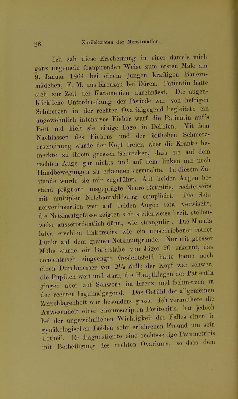 Ich sah diese Erscheinung in einer damals mich ganz ungemein frappirenden Weise zum ersten .Male am 9. Januar 1864 hei einem jungen kräftigen Bauern- raädchen, F. M. aus Kreuzau hei Düren. Patientin hatte sich zur Zeit der Katamenien durchnässt. Die augen- blickliche Unterdrückung der Periode war von heftigen Schmerzen in der rechten Ovarialgegend hegleitet; ein ungewöhnlich intensives Fieber warf die Patientin auf's Bett und hielt sie einige Tage in Delirien. Mit dem Nachlassen des Fiebers und der örtlichen Schmerz- erscheinung wurde der Kopf freier, aber die Kranke be- merkte zu ihrem grossen Schrecken, dass sie auf dem rechten Auge gar nichts und auf dem linken nur noch Handbewegungen zu erkennen vermochte. In diesem Zu- stande wurde sie mir zugeführt. Auf beiden Augen be- stand prägnant ausgeprägte Neuro-Retinitis, rechterseits mit multipler Netzhautablösung complicirt. Die Seh- nerveninsertion war auf beiden Augen total verwischt, die Netzhautgefässe zeigten sich stellenweise breit, stellen- weise ausserordentlich dünn, wie strangulirt. Die Macula lutea erschien linkerseits wie ein umschriebener rother Punkt auf dem grauen Netzhautgrunde. Nur mit grosser Mühe wurde ein Buchstabe von Jäger 20 erkannt, das concentrisch eingeengte Gesichtsfeld hatte kaum noch einen Durchmesser von 2V^ Zoll; der Kopf war schwer, die Pupillen weit und starr, die Plauptklagen der Patientin gino-en aber auf Schwere im Kreuz und Schmerzen in der%echten Inguinalgegend. Das Gefühl der allgemeinen Zerschlagenheit war besonders gross. Ich vermuthete die Anwesenheit einer circumscripten Peritonitis, bat jedoch bei der ungewöhnlichen Wichtigkeit des Falles einen m gynäkologischen Leiden sehr erfahrenen Freund um sein IJrtheil Er diagnosticirte eine rechtsseitige Parametntis mit Betheiligung des rechten Ovariunis, so dass dem