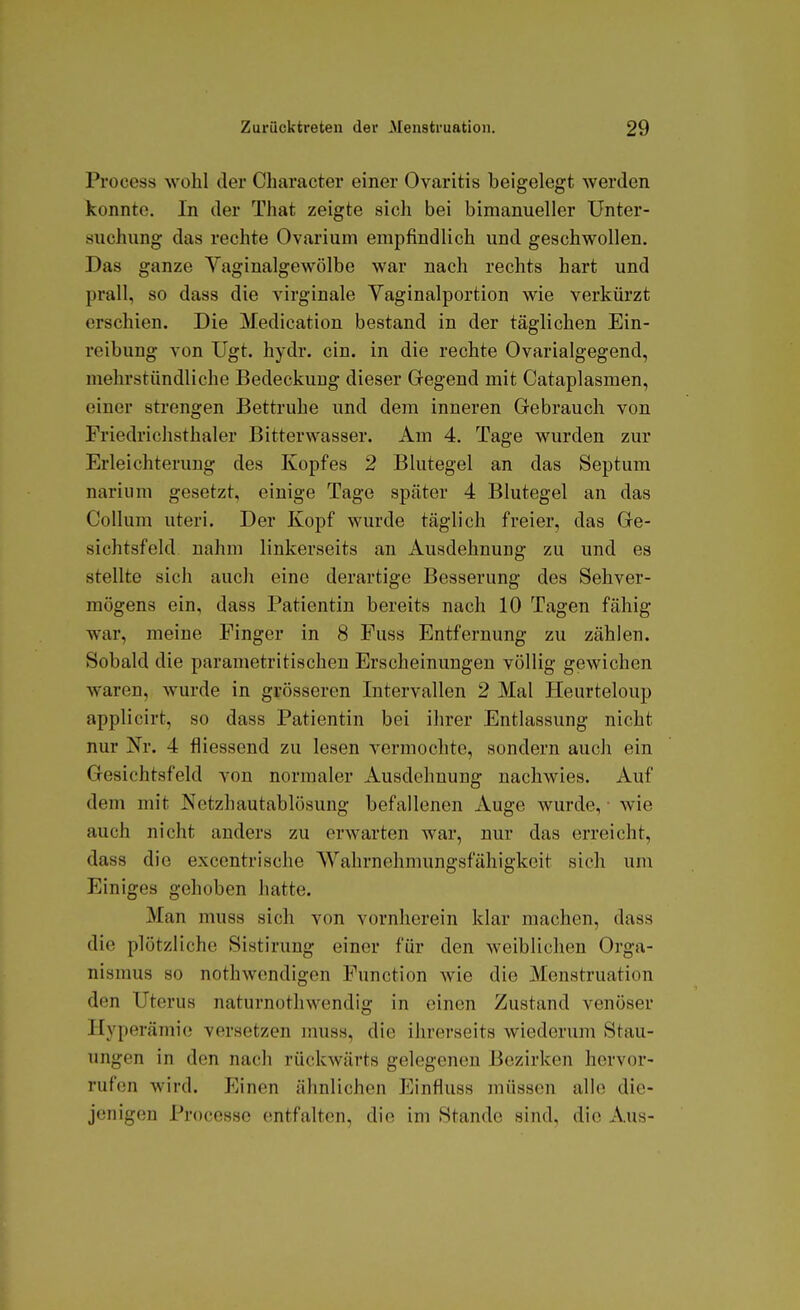 Process wohl der Character einer Ovaritis beigelegt werden konnte. In der That zeigte sich bei bimanueller Unter- suchung das rechte Ovarium empfindlich und geschwollen. Das ganze Vaginalgewölbe war nach rechts hart und prall, so dass die virginale Yaginalportion wie verkürzt erschien. Die Medication bestand in der täglichen Ein- reibung von Ugt. hydr. ein. in die rechte Ovarialgegend, mehrstündliche Bedeckung dieser Gegend mit Cataplasmen, einer strengen Bettruhe und dem inneren Gebrauch von Friedrichsthaler Bitterwasser. Am 4. Tage wurden zur Erleichterung des Kopfes 2 Blutegel an das Septum narium gesetzt, einige Tage später 4 Blutegel an das Collum uteri. Der Kopf wurde täglich freier, das Ge- sichtsfeld nahm linkerseits an Ausdehnung zu und es stellte sich auch eine derartige Besserung des Sehver- mögens ein, dass Patientin bereits nach 10 Tagen fähig war, meine Finger in 8 Fuss Entfernung zu zählen. Sobald die parametritischen Erscheinungen völlig gewichen waren, wurde in grösseren Intervallen 2 Mal Heurteloup applicirt, so dass Patientin bei ihrer Entlassung nicht nur Nr. 4 fliessend zu lesen vermochte, sondern auch ein Gesichtsfeld von normaler Ausdehnung nachwies. Auf dem mit Netzhautablösung befallenen Auge wurde, wie auch nicht anders zu erwarten war, nur das erreicht, dass die exccntrische Wahrnehmungsfähigkeit sich um Einiges gehoben hatte. Man muss sich von vornherein klar machen, dass die plötzliche Sistirung einer für den weiblichen Orga- nismus so nothwendigen Function wie die Menstruation den Uterus naturnothwendig in einen Zustand venöser Hyperämie versetzen muss, die ihrerseits wiederum Stau- ungen in den nach rückwärts gelegenen Bezirken hervor- rufen wird. Einen ähnlichen Einfluss müssen alle die- jenigen Processe entfalten, die im Stande sind, die Aus-