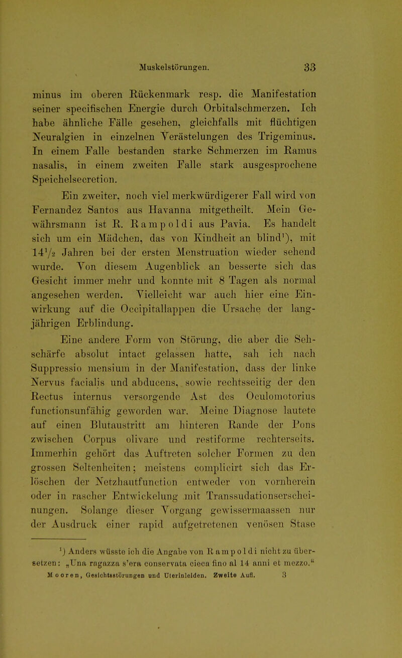minus im oberen Rückenmark resp. die Manifestation seiner specifischen Energie dm'cli Orbitalschmerzen. Ich habe ähnliche Fälle gesehen, gleichfalls mit flüchtigen Keuralgien in einzelnen Yerästelungen des Trigeminua. In einem Falle bestanden starke Schmerzen im Ramus nasalis, in einem zweiten Falle stark ausgesprochene Speichelsecretion. Ein zweiter, noch viel merkwürdigerer Fall wird von Fernandez Santos aus Havanna mitgetheilt. Mein Ge- währsmann ist R. Rampoldi aus Pavia. Es handelt sich um ein Mädchen, das von Kindheit an blind'), mit 1472 Jahren bei der ersten Menstruation wieder sehend wurde. Yen diesem Augenblick an besserte sich das Gesicht immer mehr und konnte mit 8 Tagen als normal angesehen werden. Vielleicht war auch hier eine Ein- wirkung auf die Occipitallappeu die Ursache der lang- jährigen Erblindung. Eine andere Form von Störung, die aber die Seh- schärfe absolut intact gelassen hatte, sah ich nach Suppressio mensium in der Manifestation, dass der linke Nervus facialis und abduceus, sowie rechtsseitig der den Rectus internus versorgende Ast des Oculoniotorius functionsunfähig geworden war. Meine Diagnose lautete auf einen Blutaustritt am hinteren Rande der Pons zwischen Corpus olivare und restiforme rechterseits. Immerhin gehört das Auftreten solcher Formen zu den grossen Seltenheiten; meistens complicirt sich das Er- löschen der Netzhautfunction entweder von vornherein oder in rascher Entwickelung .mit Transsudationserschei- nungen. Solange dieser Vorgang gewissermaassen nur der Ausdruck einer rapid aufgetretenen venösen Stase 'j Anders wüsste ich die Angabe von Rampoldi nicht zu über- setzen: „Unft rngazza s'era conservata cieca fino al 14 anni et mozzo. Mooren, QesIchtsstörungeD und ü(eTlnIeIdcn. Zweite Auß. 3