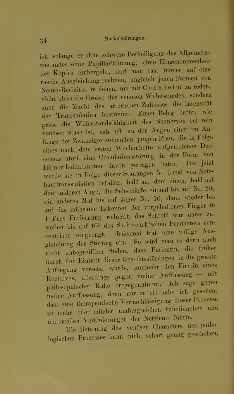 ist, solange er ohne schwere Betliciliguug des Allgemein- zustandes ohne Pupillarlähmung, ohne Eingenommenheit des Kopfes einhergeht, darf man fast immer auf eme rasche Ausgleichung rechnen, ungleich jenen Formen von Neuro-Retinitis, in denen, um mit C o h n h e i m zu reden, nicht bloss die Grösse des venösen Widerstandes, sondern auch die Macht des arteriellen Zuflusses die Intensität der Transsudation bestimmt. Einen Beleg dafür, wie gross die Widerstandsfähigkeit des Sehnerven bei rem venöser Stase ist, sah ich an den Augen einer im An- fano-e der Zwanziger stehenden jungen Frau, die in Folge eines nach dem ersten Wochenbette aufgetretenen Des- census uteri eine Circulationsstörung in der Form von Hämorrhoidalknoten davon getragen hatte. Bis jetzt ^vurde sie in Folge dieser Stauungen 5-6 mal von ^etz- hauttranssudation befallen, bald auf dem einen, bald aut dem anderen Auge, die Sehschärfe einmal bis auf iSr. 20, ein anderes Mal bis auf Jäger Nr. 16, dann wieder bis auf das mühsame Erkennen der vorgehaltenen Finger in 1 Fuss Entfernung reducirt, das Sehfeld war dabei zu- weilen bis auf 10° des S ch r e nk'schen Perimeters con- centrisch eingeengt. Jedesmal trat eine' völlige Aus- gleichung der Störung ein. So wird man es denn auch nicht unbegreiflich finden, dass Patientin, die früher durch den Eintritt dieser Gesichtsstörungen in die grosste \ufreo-ung versetzt wurde, nunmehr den Eintritt eines Kecidives, allerdings gegen meine Auffassung - mit philosophischer Euhe entgegennimmt. Ich sage gegen meine Auffassung, denn nur zu oft habe ich gesehen, dass eine therapeutische Vernachlässigung dieser Processe zu mehr oder minder umfangreichen functionellen und materiellen Veränderungen der Netzhaut führte. Die Betonung des venösen Characters des patlio- loc/ischen Processes kann nicht scharf genug geschehen.