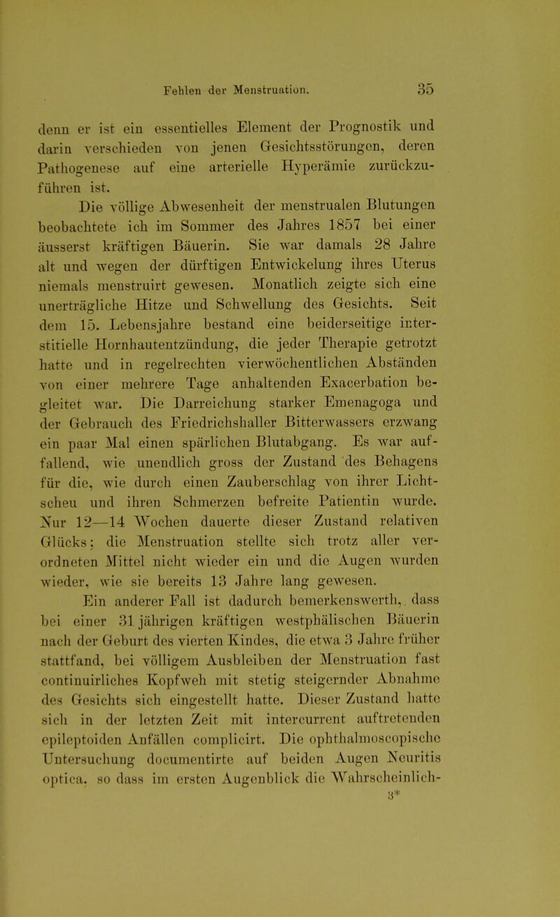 denn er ist ein essentielles Element der Prognostik und darin verschieden von jenen Gresichtsstörungcn, deren Pathogenese auf eine arterielle Hyperämie zurückzu- führen ist. Die völlige Abwesenheit der menstrualen Blutungen beobachtete ich im Sommer des Jahres 1857 bei einer äusserst kräftigen Bäuerin. Sie war damals 28 Jahre alt und wegen der dürftigen Entwickelung ihres Uterus niemals menstruirt gewesen. Monatlich zeigte sich eine unerträgliche Hitze und Schwellung des Gesichts. Seit dem 15. Lebensjahre bestand eine beiderseitige inter- stitielle Hornhautentzündung, die jeder Therapie getrotzt hatte und in regelrechten vierwöchentlichen Abständen von einer mehrere Tage anhaltenden Exacerbation be- gleitet war. Die Darreichung starker Emenagoga und der Gebrauch des Friedrichshaller Bitterwassers erzwang ein paar Mal einen spärlichen Blutabgang. Es war auf- fallend, wie unendlich gross der Zustand des Behagens für die, wie durch einen Zauberschlag von ihrer Licht- scheu und ihren Schmerzen befreite Patientin wurde. ]!^ur 12—14 Wochen dauerte dieser Zustand relativen Glücks: die Menstruation stellte sich trotz aller ver- ordneten Mittel nicht wieder ein und die Augen wurden wieder, wie sie bereits 13 Jahre lang gewesen. Ein anderer Fall ist dadurch bemerkenswcrth, . dass bei einer 31 jährigen kräftigen westphälischen Bäuerin nach der Geburt des vierten Kindes, die etwa 3 Jahre früher stattfand, bei völligem Ausbleiben der Menstruation fast continuirliches Kopfweh mit stetig steigernder Abnahme des Gesichts sich eingestellt hatte. Dieser Zustand hatte sich in der letzten Zeit mit intercurrent auftretenden epileptoiden Anfällen complicirt. Die ophthalmoscopischc Untersuchung documentirte auf beiden Augen Neuritis optica, so dass im ersten Augenblick die Wahrscheinlich- ■6*