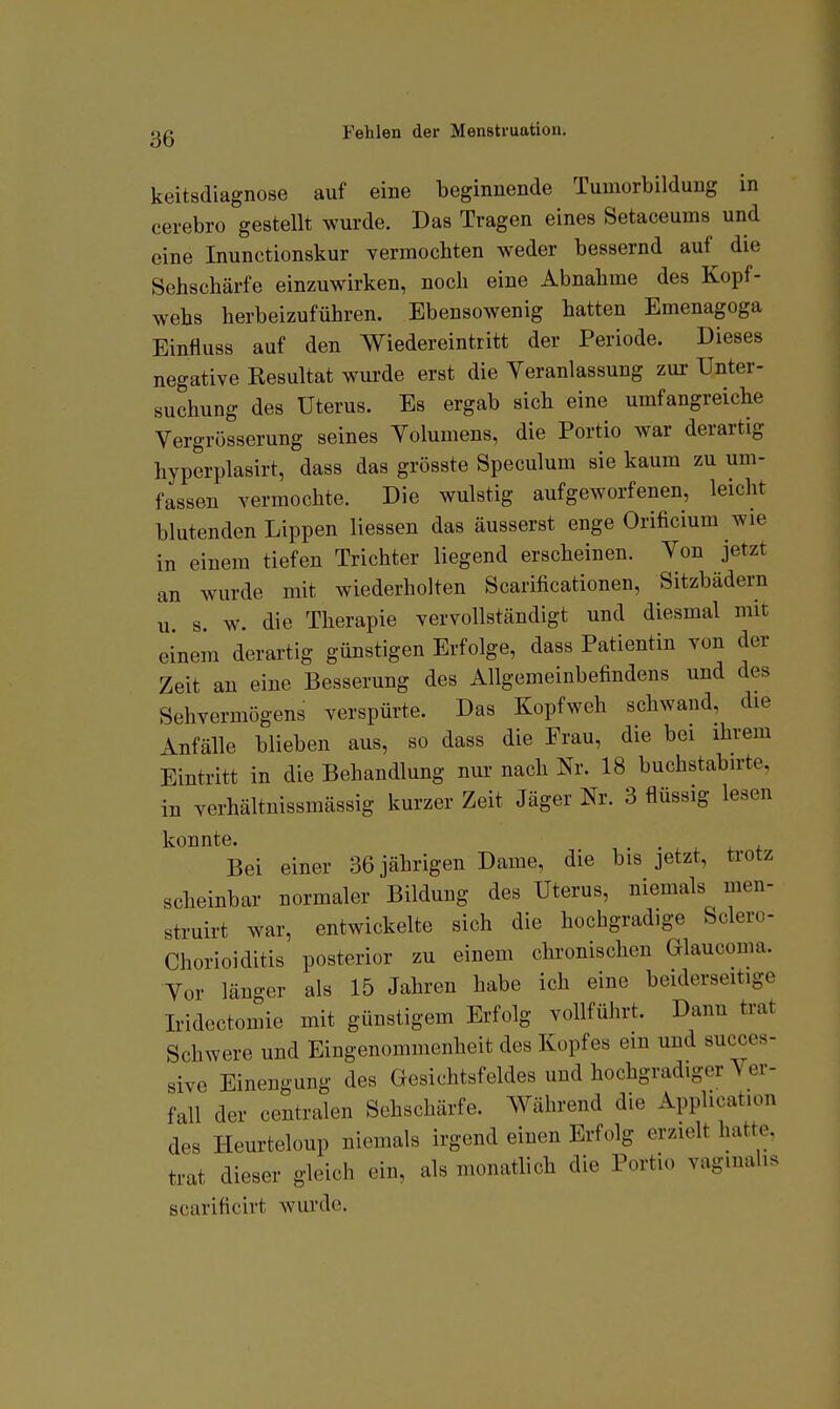 keitsdiagnose auf eine beginnende Tumorbildung in cerebro gestellt wurde. Das Tragen eines Setaceums und eine Inunctionskur vermochten weder bessernd auf die Sehschärfe einzuwirken, noch eine Abnahme des Kopf- wehs herbeizuführen. Ebensowenig hatten Emenagoga Einfluss auf den AViedereintritt der Periode. Dieses negative Resultat wurde erst die Veranlassung zur Unter- suchung des Uterus. Es ergab sich eine umfangreiche Vergrösserung seines Volumens, die Portio war derartig hyperplasirt, dass das grösste Speculum sie kaum zu um- fassen vermochte. Die wulstig aufgeworfenen, leicht blutenden Lippen Hessen das äusserst enge Orificium wie in einem tiefen Trichter liegend erscheinen. Von jetzt an wurde mit wiederholten Scarificationen, Sitzbädern u s. w. die Therapie vervollständigt und diesmal mit einem derartig günstigen Erfolge, dass Patientin von der Zeit an eine Besserung des Allgemeinbefindens und des Sehvermögens verspürte. Das Kopfweh schwand, die Anfälle blieben aus, so dass die Frau, die bei ihrem Eintritt in die Behandlung nur nach Nr. 18 buchstabirte, in verhältnissmässig kurzer Zeit Jäger Nr. 3 flüssig lesen konnte. Bei einer 36 jährigen Dame, die bis jetzt, trotz scheinbar normaler Bildung des Uterus, niemals men- struirt war, entwickelte sich die hochgradige Sclero- Chorioiditis posterior zu einem chronischen Glaucoma. Vor länger als 15 Jahren habe ich eine beiderseitige Iridcctomie mit günstigem Erfolg vollführt. Dann trat Schwere und Eingenommenheit des Kopfes em und succes- sive Einengung des Gesichtsfeldes und hochgradiger Ver- fall der centralen Sehschärfe. Während die Application des Heurteloup niemals irgend einen Erfolg erzielt hatte, trat dieser gleich ein, als monatlich die Portio vaginalis scarificirt wurde.