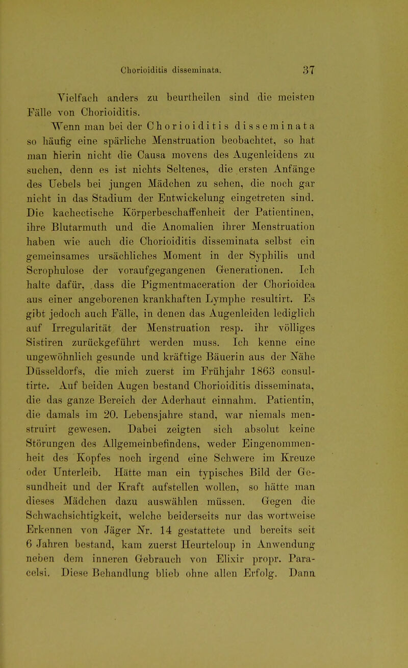 Yielfach anders zu beurtheilcn sind die meisten Fälle von Chorioiditis. Wenn mau bei der Chorioiditis disseminata so häufig eine spärliche Menstruation beobachtet, so hat man hierin nicht die Causa movens des Augenleidens zu suchen, denn es ist nichts Seltenes, die ersten Anfänge des IJebels bei jungen Mädchen zu sehen, die noch gar nicht in das Stadium der Entwickelung eingetreten sind. Die kachectische KörperbeschafFenheit der Patientineu, ihre Blutarmuth und die Anomalien ihrer Menstruation haben wie auch die Chorioiditis disseminata selbst ein gemeinsames ursächliches Moment in der Syphilis und Scrophulose der voraufgegangenen Generationen. Ich halte dafür, .dass die Pigmentmaceration der Chorioidea aus einer angeborenen krankhaften Lymphe resultirt. Es gibt jedoch auch Fälle, in denen das Augenleiden lediglich auf Irregularität der Menstruation resp. ihr völliges Sistiren zurückgeführt werden muss. Ich kenne eine ungewöhnlich gesunde und kräftige Bäuerin aus der Nähe Düsseldorfs, die mich zuerst im Frühjahr 1863 consul- tirte. Auf beiden Augen bestand Chorioiditis disseminata, die das ganze Bereich der Aderhaut einnahm. Patientin, die damals im 20. Lebensjahre stand, war niemals men- struirt gewesen. Dabei zeigten sich absolut keine Störungen des Allgemeinbefindens, weder Eingenommen- heit des Kopfes noch irgend eine Schwere im Kreuze oder Unterleib. Hätte man ein typisches Bild der Ge- sundheit und der Kraft aufstellen wollen, so hätte man dieses Mädchen dazu auswählen müssen. Gegen die Schwachsichtigkeit, welche beiderseits nur das wortweise Erkennen von Jäger Nr. 14 gestattete und bereits seit 6 Jahren bestand, kam zuerst Heurteloup in Anwendung neben dem inneren Gebrauch von Elixir propr. Para- celsi. Diese Behandlung blieb ohne allen Erfolg. Dana