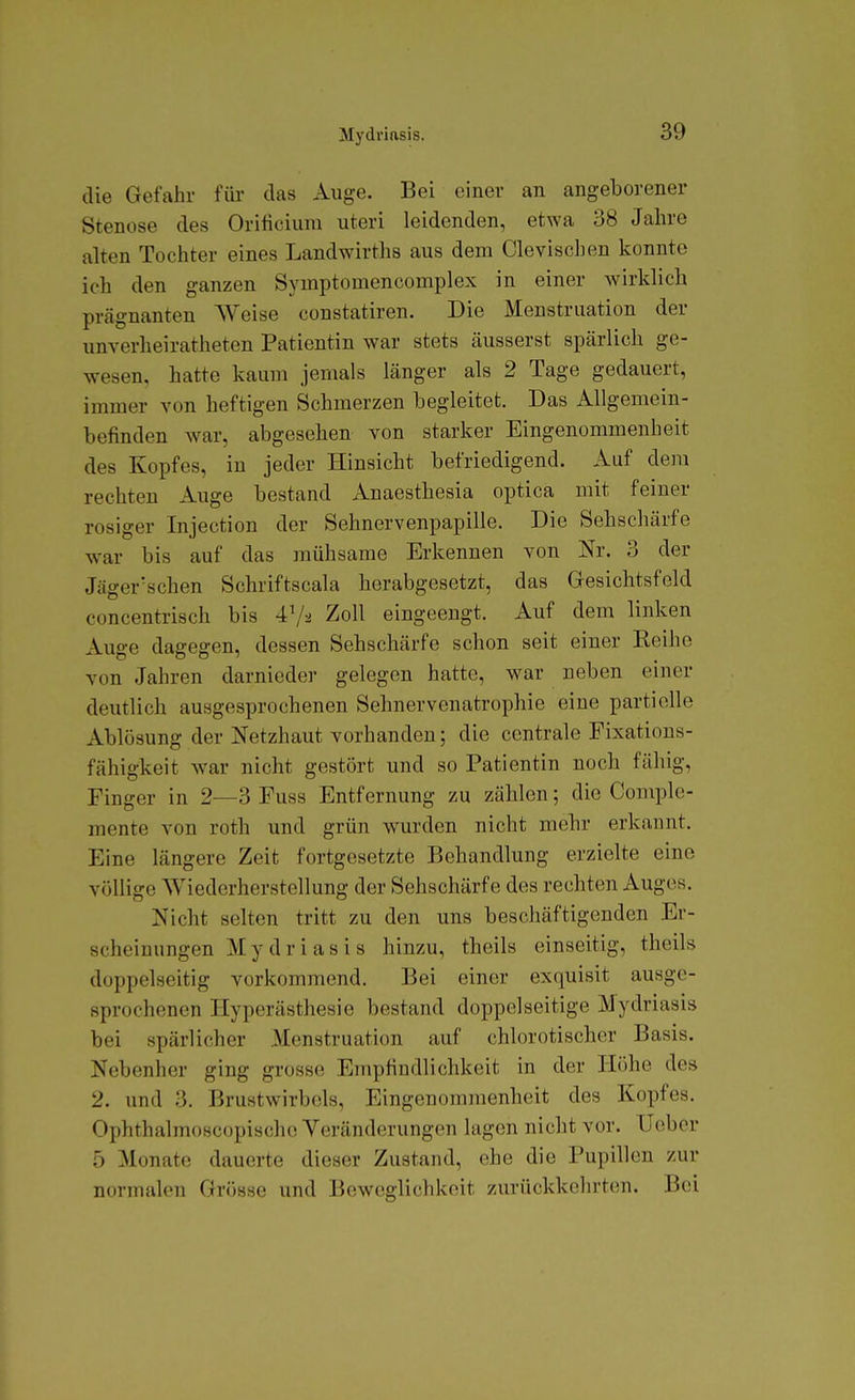 Mydriftsis. die Gefahr für das Auge. Bei einer an angeborener Stenose des Orificiura uteri leidenden, etwa 38 Jahre alten Tochter eines Landwirths aus dem Clevischen konnte ich den ganzen Symptomencomplex in einer wirklich prägnanten Weise constatiren. Die Menstruation der unverheiratheten Patientin war stets äusserst spärlich ge- wesen, hatte kaum jemals länger als 2 Tage gedauert, immer von heftigen Schmerzen begleitet. Das Allgemein- befinden war, abgesehen von starker Eingenommenheit des Kopfes, in jeder Hinsicht befriedigend. Auf dem rechten Auge bestand Anaesthesia optica mit feiner rosiger Injection der Sehnervenpapille, Die Sehschärfe war bis auf das mühsame Erkennen von Nr. 3 der Jäger'schen Schriftscala herabgesetzt, das Gesichtsfeld concentrisch bis 47-2 Zoll eingeengt. Auf dem linken Auge dagegen, dessen Sehschärfe schon seit einer Reihe von Jahren darnieder gelegen hatte, war neben einer deutlich ausgesprochenen Sehnervenatrophie eine partielle Ablösung der Netzhaut vorhanden; die centrale Fixations- fähigkeit war nicht gestört und so Patientin noch fähig, Finger in 2—3 Fuss Entfernung zu zählen; die Complc- mente von roth und grün wurden nicht mebr erkannt. Eine längere Zeit fortgesetzte Behandlung erzielte eine völlige Wiederherstellung der Sehschärfe des rechten Auges. Nicht selten tritt zu den uns beschäftigenden Er- scheinungen Mydriasis hinzu, theils einseitig, theils doppelseitig vorkommend. Bei einer exquisit ausge- sprochenen Hyperästhesie bestand doppelseitige Mydriasis bei spärlicher Menstruation auf chlorotischer Basis. Nebenher ging grosse Empfindlichkeit in der Höhe des 2. und 3. Brustwirbels, Eingenommenheit des Kopfes. Ophthalmoscopischc Veränderungen lagen nicht vor. üober 5 Monate dauerte dieser Zustand, ehe die Pupillen zur normalen Grösse und Beweglichkeit zurückkehrten. Bei