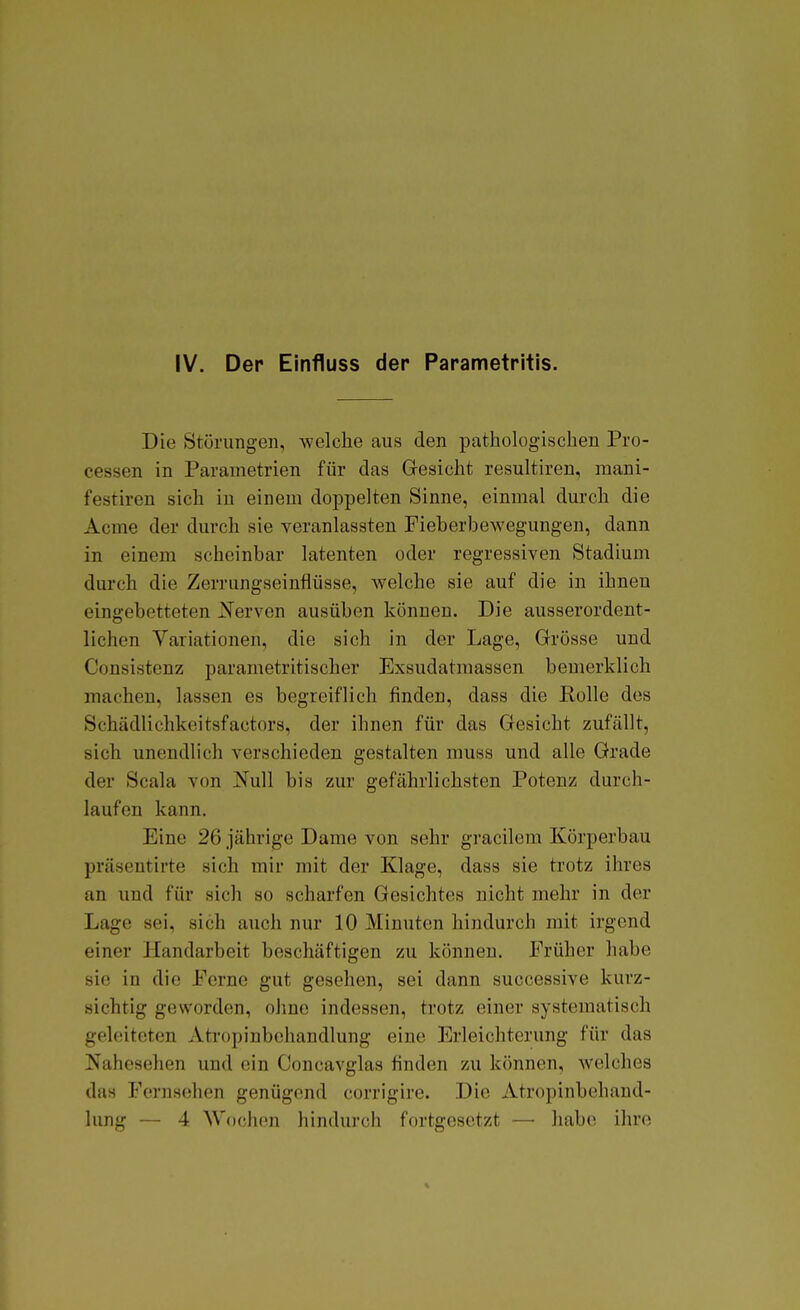 IV. Der Einfluss der Parametritis. Die Störungen, welche aus den pathologischen Pro- cessen in Parametrien für das Gesicht resultiren, mani- festiren sich in einem doppelten Sinne, einmal durch die Acme der durch sie veranlassten Fieberljewegungen, dann in einem scheinbar latenten oder regressiven Stadium durch die Zerrungseinflüsse, welche sie auf die in ihnen eingebetteten ]Serven ausüben können. Die ausserordent- lichen Variationen, die sich in der Lage, Grösse und Consistenz parametritischer Exsudatraassen bemerklich machen, lassen es begreiflich finden, dass die Bolle des Schädlichkeitsfactors, der ihnen für das Gesicht zufällt, sich unendlich verschieden gestalten muss und alle Grade der Scala von Null bis zur gefährlichsten Potenz durch- laufen kann. Eine 26 jährige Dame von sehr gracilem Körperbau präsentirte sich mir mit der Klage, dass sie trotz ihres an und für sich so scharfen Gesichtes nicht mehr in der Lage sei, sich auch nur 10 Minuten hindurch mit irgend einer Handarbeit beschäftigen zu können. Früher habe sie in die Perne gut gesehen, sei dann successive kurz- sichtig geworden, ohne indessen, trotz einer systematisch geleiteten Atropinbchandlung eine Erleichterung für das Nahesehen und ein Concavglas finden zu können, welches das Fernsehen genügend corrigire. Die Atropinbchand- lung — 4 Wochen hindurch fortgesetzt — habe ihre