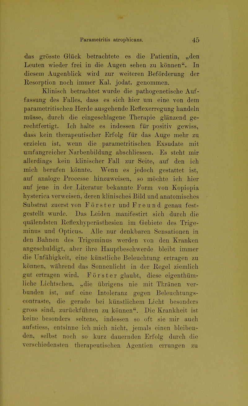 das grüsste G-lück betrachtete es die Patientin, „den Leuten wieder frei in die Augen sehen zu können. In diesem Augenblick wird zur weiteren Beförderung der Resorption noch immer Kai. jodat. genommen. Klinisch betrachtet wurde die pathogenetische Auf- fassung des Falles, dass es sich hier um eine von dem parametritischen Herde ausgehende Reflexerregung handeln müsse, durch die eingeschlagene Therapie glänzend ge- rechtfertigt. Ich halte es indessen für positiv gewiss, dass kein therapeutischer Erfolg für das Auge mehr zu erzielen ist, wenn die parametritischen Exsudate mit umfangreicher Narbenbildung abschliessen. Es steht mir allerdings kein klinischer Fall zur Seite, auf den ich mich berufen könnte. Wenn es jedoch gestattet ist, auf analoge Processe hinzuweisen, so möchte ich hier auf jene in der Literatur bekannte Form von Kopiopia hysterica verweisen, deren klinisches Bild und anatomisches Substrat zuerst von Förster und Freund genau fest- gestellt wurde. Das Leiden manifestirt sich durch die quälendsten Reflexhyperästhesien im Gebiete des Trige- minus und Opticus. Alle nur denkbaren Sensationen in den Bahnen des Trigeminus werden von den Kranken angeschuldigt, aber ihre Hauptbeschwerdo bleibt immer die Unfähigkeit, eine künstliche Beleuchtung ertragen zu können, während das Sonnenlicht in der Regel ziemlich gut ertragen wird. Förster glaubt, diese eigenthüm- liche Lichtscheu, „die übrigens nie mit Thränen ver- bunden ist, auf eine Intoleranz gegen Beleuchtungs- contraste, die gerade bei künstlichem Licht besonders gross sind, zurückführen zu können. Die Krankheit ist keine besonders seltene, indessen so oft sie mir auch aufstiess, entsinne ich mich nicht, jemals einen bleiben- den, selbst noch so kurz dauernden Erfolg durch die verschiedensten therapeutischen Agentien errungcMi zu