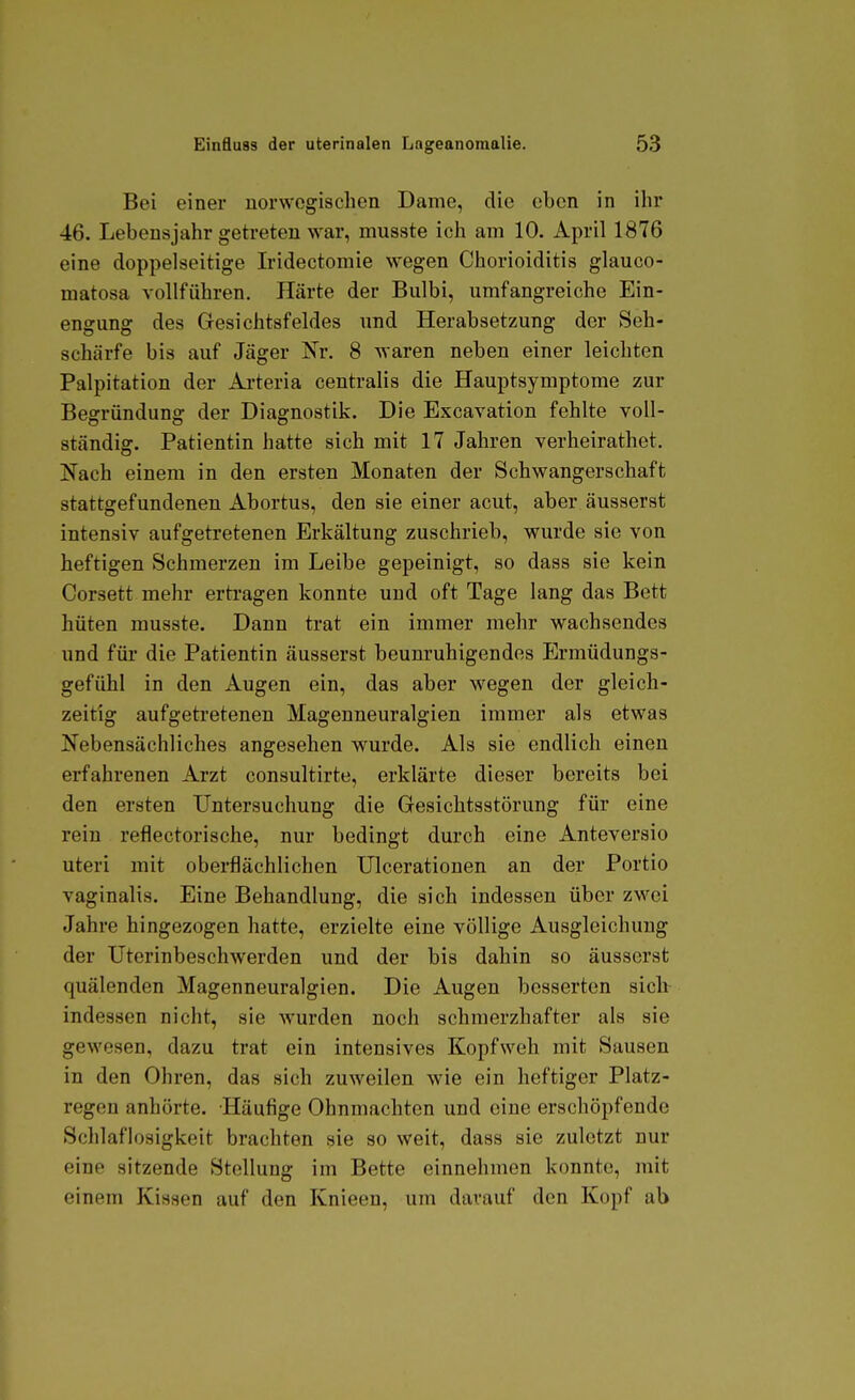 Bei einer uorwogischen Dame, die eben in ihr 46. Lebensjahr getreten war, musste ich am 10. April 1876 eine doppelseitige Iridectomie wegen Chorioiditis glauco- matosa vollführen, Härte der Bulbi, umfangreiche Ein- engung des Gesichtsfeldes und Herabsetzung der Seh- schärfe bis auf Jäger Nr. 8 waren neben einer leichten Palpitation der Arteria centralis die Hauptsymptome zur Begründung der Diagnostik. Die Excavation fehlte voll- ständig. Patientin hatte sich mit 17 Jahren verheirathet. Nach einem in den ersten Monaten der Schwangerschaft stattgefundenen Abortus, den sie einer acut, aber äusserst intensiv aufgetretenen Erkältung zuschrieb, wurde sie von heftigen Schmerzen im Leibe gepeinigt, so dass sie kein Corsett mehr ertragen konnte und oft Tage lang das Bett hüten musste. Dann trat ein immer mehr wachsendes und für die Patientin äusserst beunruhigendes Ermüdungs- gefühl in den Augen ein, das aber wegen der gleich- zeitig aufgetretenen Magenneuralgien immer als etwas Nebensächliches angesehen wurde. Als sie endlich einen erfahrenen Arzt consultirte, erklärte dieser bereits bei den ersten Untersuchung die Gesichtsstörung für eine rein reflectorische, nur bedingt durch eine Anteversio uteri mit oberflächlichen Ulcerationen an der Portio vaginalis. Eine Behandlung, die sich indessen über zwei Jahre hingezogen hatte, erzielte eine völlige Ausgleichung der Uterinbeschwerden und der bis dahin so äusserst quälenden Magenneuralgien. Die Augen besserten sich- indessen nicht, sie wurden noch schmerzhafter als sie gewesen, dazu trat ein intensives Kopfweh mit Sausen in den Ohren, das sich zuweilen wie ein heftiger Platz- regen anhörte. Häufige Ohnmächten und eine erschöpfende Schlaflosigkeit brachten 9ie so weit, dass sie zuletzt nur eine sitzende Stellung im Bette einnehmen konnte, mit einem Kissen auf den Knieen, um darauf den Kopf ab