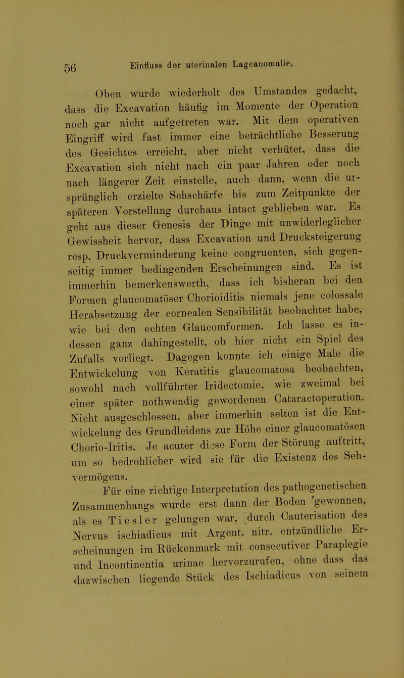 Oben wurde wiederholt des Umstandes gedacht, dass die Excavation häufig im Momente der Operation noch gar nicht aufgetreten war. Mit dem operativen Eingriff wird fast immer eine beträchtliche Besserung des Gesichtes erreicht, aber nicht verhütet, dass die Excavation sich nicht nach ein paar Jahren oder noch nach längerer Zeit einstelle, auch dann, wenn die ur- sprünglich erzielte Sehschärfe bis zum Zeitpunkte der späteren Vorstellung durchaus intact geblieben war. Es geht aus dieser Genesis der Dinge mit unwiderleglicher Gewissheit hervor, dass Excavation und Drucksteigerung resp. Druckverminderung keine congruenten, sich gegen- seitig immer bedingenden Erscheinungen sind. Es ist immerhin bemerkenswerth, dass ich bisheran bei den Formen glaucomatöser Chorioiditis niemals jene colossale Herabsetzung der cornealen Sensibilität beobachtet habe, wie bei den echten Glaucomformen. Ich lasse es in- dessen ganz dahingestellt, ob hier nicht ein Spiel des Zufalls vorliegt. Dagegen konnte ich einige Male die EntWickelung von Keratitis glaucomatosa beobachten, sowohl nach vollführter Iridectomie, wie zweimal bei einer später nothwendig gewordenen Cataractoperation. Nicht ausgeschlossen, aber immerhin selten ist die Ent- wickelung des Grundleidens zur Höhe einer glaucomatösen Chorio-Iritis. Je acuter diose Form der Störung auftritt, um so bedrohlicher wird sie für die Existenz des Seh- vermögens. Für eine richtige Interpretation des pathogenetischen Zusammenhangs wurde erst dann der Boden 'gewonnen, als es Tiesler gelungen war, durch Cauterisation des Nervus ischiadicus mit Argent. nitr. entzündliche Er- scheinungen im Rückenmark mit consecutiver Paraplegie und Incontinentia urinae hervorzurufen, ohne dass das dazwischen liegende Stück des Ischiadicus von seinem