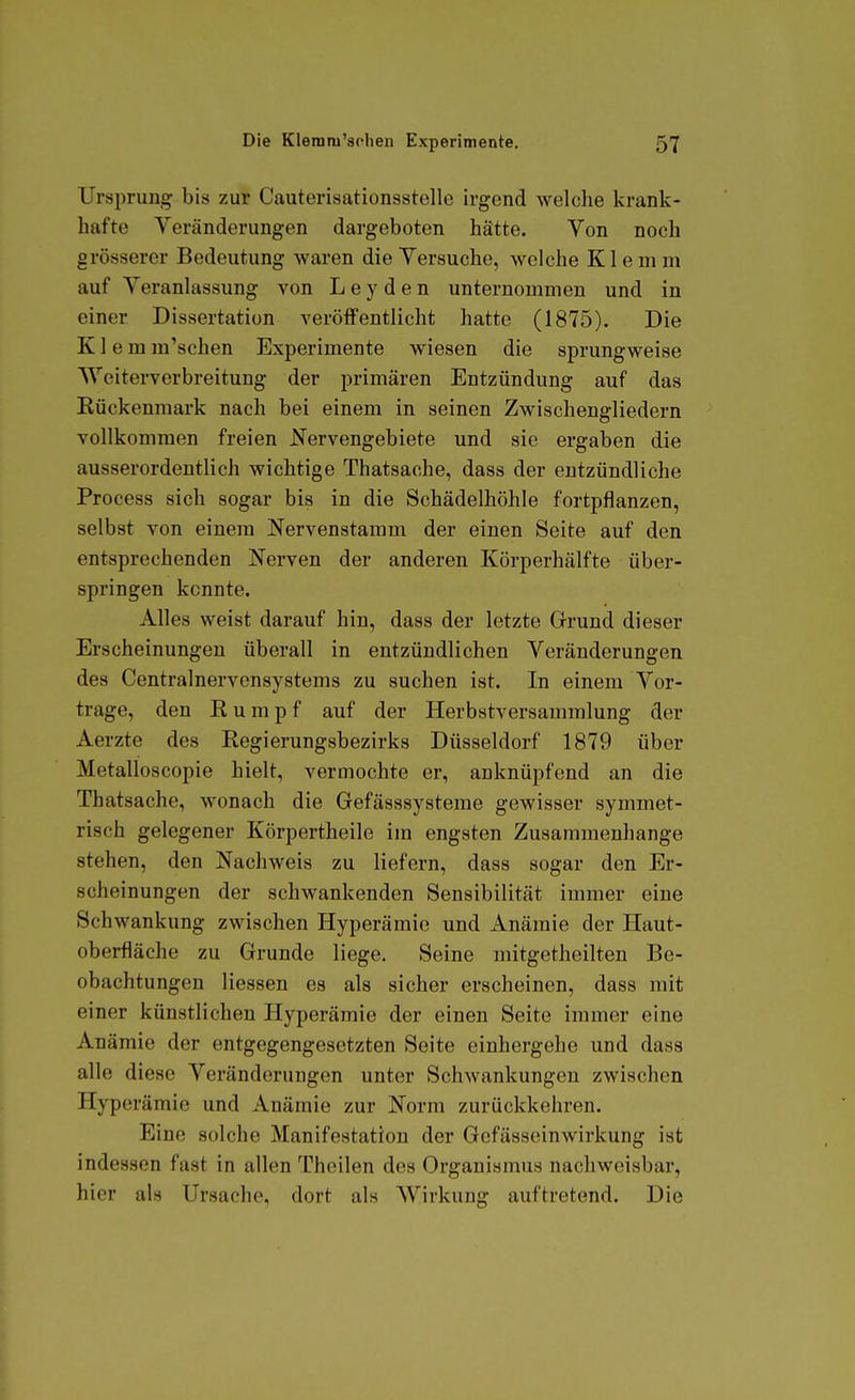 Ursprung bis zur Cauterisationsstelle irgend welche krank- hafte Veränderungen dargeboten hätte. Von noch grösserer Bedeutung waren die Versuche, welche Klemm auf Veranlassung von L e y d e n unternommen und in einer Dissertation veröffentlicht hatte (1875). Die K1 e m m'schen Experimente wiesen die sprungweise TVeiterverbreitung der primären Entzündung auf das Eückenmark nach bei einem in seinen Zwischengliedern vollkommen freien Nervengebiete und sie ergaben die ausserordentlich wichtige Thatsache, dass der entzündliche Process sich sogar bis in die Schädelhöhle fortpflanzen, selbst von einem Nervenstamm der einen Seite auf den entsprechenden Nerven der anderen Körperhälfte über- springen kennte. Alles weist darauf hin, dass der letzte Grund dieser Erscheinungen überall in entzündlichen Veränderungen des Centrainervensystems zu suchen ist. In einem Vor- trage, den Rumpf auf der Herbstversammlung der Aerzte des Regierungsbezirks Düsseldorf 1879 über Metalloscopie hielt, vermochte er, anknüpfend an die Thatsache, wonach die Gefässsysteme gewisser symmet- risch gelegener Körpertheile im engsten Zusammenhange stehen, den Nachweis zu liefern, dass sogar den Er- scheinungen der schwankenden Sensibilität immer eine Schwankung zwischen Hyperämie und Anämie der Haut- oberfläche zu Grunde liege. Seine mitgetheilten Be- obachtungen Hessen es als sicher erscheinen, dass mit einer künstlichen Hyperämie der einen Seite immer eine Anämie der entgegengesetzten Seite einhergehe und dass alle diese Veränderungen unter Schwankungen zwischen Hyperämie und Anämie zur Norm zurückkehren. Eine solche Manifestation der Gcfässeinwirkung ist indessen fast in allen Theilen des Organismus nachweisbar, hier als Ursache, dort als Wirkung auftretend. Die