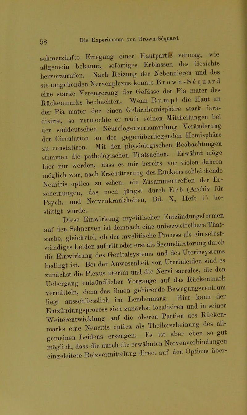 Die Experimente von Brown-Söquard. schmerzhafte Erregung einer Hautpartüfe vermag, wie allgemein bekannt, sofortiges Erblassen des Gesichts hervorzurufen. Nach Reizung der Nebennieren und des sie umgebenden Nervenplexus konnte Brown-Sequard eine starke Verengerung der Gefässe der Pia mater des Rückenmarks beobachten. Wenn Rumpf die Haut an der Pia mater der einen Gehirnhemisphäre stark fara- disirte, so vermochte er nach seinen Mittheilungen bei der süddeutschen Neui«ologenversammlung Veränderung der Circulation an der gegenüberliegenden Hemisphäre constatiren. Mit den physiologischen Beobachtungen stimmen die pathologischen Thatsachen. Erwähnt möge hier nur werden, dass es mir bereits vor vielen Jahren mö-lich war, nach Erschütterung des Rückens schleichende Neuritis optica zu sehen, ein Zusammentreffen der Er- scheinungen, das noch jüngst durch Erb (Archiv für Psych, und Nervenkrankheiten, Bd. X, Heft 1) be- stätigt wurde. Diese Einwirkung myelitischer Entzündungsformen auf den Sehnerven ist demnach eine unbezweifelbare That- sache, gleichviel, ob der myelitische Process als em selbst- ständiges Leiden auftritt oder erst als Secundärstörung durch die Einwirkung des Genitalsystems und des Uterinsystems bedingt ist. Bei der Anwesenheit von Uterinleiden sind es zunächst die Plexus uterini und die Nervi sacrales die den Uebergang entzündlicher Vorgänge auf das Rückenmark vermitteln, denn das ihnen gehörende Bewegungscentrum liegt ausschliesslich im Lendenmark. Hier kann der Entzündungsprocess sich zunächst localisiren und m seiner Weiterentwicklung auf die oberen Partien des Rücken- marks eine Neuritis optica als Theilerscheinung des all- gemeinen Leidens erzeugen: Es ist aber eben so gut möglich, dass die durch die erwähnten Nervenverbindimgen eingeleitete Reizvermittelung direct auf den Opticus über-