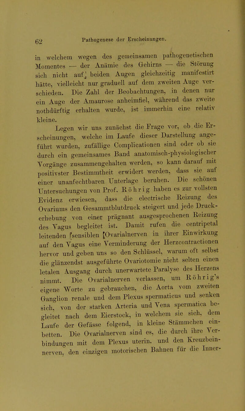 in welchem wegen des gemeinsamen pathogenetischen Momentes — der Anämie des Gehirns — die Störung sich nicht aufj beiden Augen gleichzeitig manifestirt hätte, vielleicht nur graduell auf dem zweiten Auge ver- schieden. Die Zahl der Beobachtungen, in denen nur ein Auge der Amaurose anheimfiel, während das zweite nothdürftig erhalten wurde, ist immerhin eine relativ kleine. Legen wir uns zunächst die Frage vor, ob die Er- scheinungen, welche im Laufe dieser Darstellung ange- führt wurden, zufällige Complicationen sind oder ob sie durch ein gemeinsames Band anatomisch-physiologischer Yorgäuge zusammengehalten werden, so kann darauf mit positivster Bestimmtheit erwidert werden, dass sie auf einer unanfechtbaren Unterlage beruhen. Die schönen Untersuchungen von Prof. Röhr ig haben es zur vollsten Evidenz erwiesen, dass die electrische Reizung des Ovariums den Gesammtblutdruck steigert und jede Druck- erhebung von einer prägnant ausgesprochenen Reizung des Yagus begleitet ist. Damit rufen die centripetal leitenden fsensiblen [Ovarialnerven in ihrer Einwirkung auf den Yagus eine Yerminderung der Herzcontractionen hervor und geben uns so den Schlüssel, warum oft selbst die glänzendst ausgeführte Ovariotomie nicht selten einen letaren Ausgang durch unerwartete Paralyse des Herzens nimmt. Die Ovarialnerven verlassen, um Röhrig's eigene Worte zu gebrauchen, die Aorta vom zweiten Ganglion renale und dem Plexus spermaticus und senken sich, von der starken Arteria und Yena spermatica be- gleitet nach dem Eierstock, in welchem sie sich, dem Laufe der Gefässe folgend, in kleine Stämmcheu cm- betten. Die Ovarialnerven sind es, die durch ihre Ycr- bindungen mit dem Plexus uterin. und den Krcuzbem- nerven, den einzigen motorischen Bahnen für die Inner-