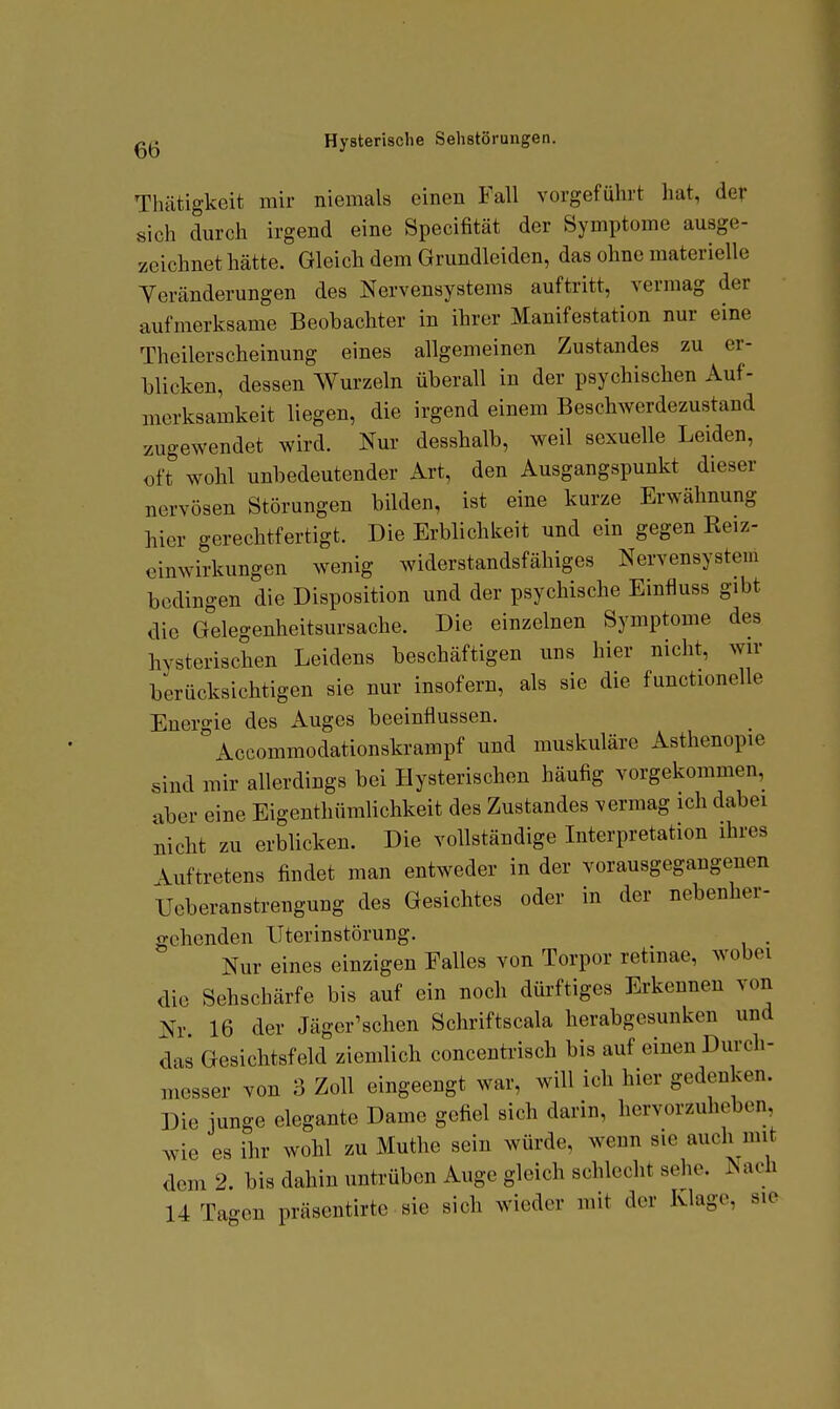 Tluitigkeit mir niemals einen Fall vorgeführt hat, dev sich durch irgend eine Specifität der Symptome ausge- zeichnet hätte. Gleich dem Grundleiden, das ohne materielle Veränderungen des Nervensystems auftritt, vermag der aufmerksame Beobachter in ihrer Manifestation nur eine Theilerscheinung eines allgemeinen Zustandes zu er- blicken, dessen Wurzeln überall in der psychischen Auf- merksamkeit liegen, die irgend einem Beschwerdezustand zugewendet wird. Nur desshalb, weil sexuelle Leiden, oft wohl unbedeutender Art, den Ausgangspunkt dieser nervösen Störungen bilden, ist eine kurze Erwähnung hier gerechtfertigt. Die Erblichkeit und ein gegen Reiz- cinwirkungen wenig widerstandsfähiges Nervensystem bedingen die Disposition und der psychische Einfluss gibt die Gdegenheitsursache. Die einzelnen Symptome des hysterischen Leidens beschäftigen uns hier nicht, wir berücksichtigen sie nur insofern, als sie die functionelle Energie des Auges beeinflussen. ^Accommodationskrampf und muskuläre Asthenopie sind mir allerdings bei Hysterischen häufig vorgekommen, aber eine Eigenthümlichkeit des Zustandes vermag ich dabei nicht zu erblicken. Die vollständige Literpretation ihres Auftretens findet man entweder in der vorausgegangenen Ueberanstrengung des Gesichtes oder in der nebenher- gehenden XJterinstörung. Nur eines einzigen Falles von Torpor retinae, wobei die Sehschärfe bis auf ein noch dürftiges Erkennen von Nr 16 der Jäger'schen Schriftscala herabgesunken und das Gesichtsfeld ziemlich concentrisch bis auf einen Durch- messer von 3 Zoll eingeengt war, will ich hier gedenken. Die junge elegante Dame gefiel sich darin, hervorzuheben wie es ihr wohl zu Muthe sein würde, wenn sie auch mit dem 2. bis dahin untrüben Auge gleich schlecht sehe. Nach 14 Tagen präsentirte sie sich wieder mit der Klage, sie