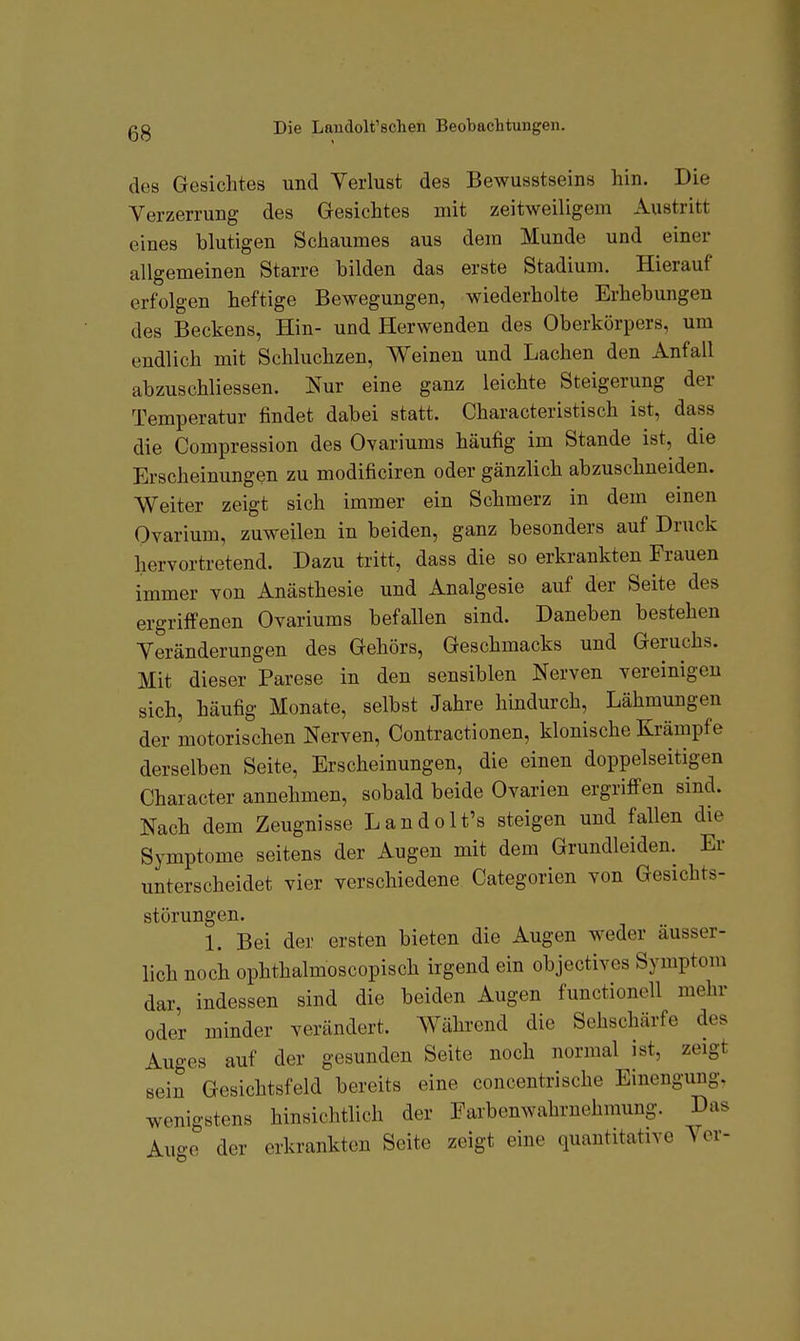 des Gesichtes und Verlust des Bewusstseins hin. Die Verzerrung des Gesichtes mit zeitweiligem Austritt eines blutigen Schaumes aus dem Munde und einer allgemeinen Starre bilden das erste Stadium. Hierauf erfolgen heftige Bewegungen, wiederholte Erhebungen des Beckens, Hin- und Herwenden des Oberkörpers, um endlich mit Schluchzen, Weinen und Lachen den Anfall abzuschliessen. Nur eine ganz leichte Steigerung der Temperatur findet dabei statt. Characteristisch ist, dass die Compression des Ovariums häufig im Stande ist, die Erscheinungen zu modificiren oder gänzlich abzuschneiden. Weiter zeigt sich immer ein Schmerz in dem einen Ovarium, zuweilen in beiden, ganz besonders auf Druck hervortretend. Dazu tritt, dass die so erkrankten Frauen immer Yon Anästhesie und Analgesie auf der Seite des ergriffenen Ovariums befallen sind. Daneben bestehen Veränderungen des Gehörs, Geschmacks und Geruchs. Mit dieser Parese in den sensiblen Nerven vereinigen sich, häufig Monate, selbst Jahre hindurch, Lähmungen der motorischen Nerven, Contractionen, klonische Krämpfe derselben Seite, Erscheinungen, die einen doppelseitigen Character annehmen, sobald beide Ovarien ergriffen sind. Nach dem Zeugnisse Landolt's steigen und fallen die Symptome seitens der Augen mit dem Grundleiden. Er unterscheidet vier verschiedene Categorien von Gesichts- störungen. 1. Bei der ersten bieten die Augen weder äusser- lich noch ophthalmoscopisch irgend ein objectives Symptom dar, indessen sind die beiden Augen functionell mehr oder minder verändert. Während die Sehschärfe des Auges auf der gesunden Seite noch normal ist, zeigt sein Gesichtsfeld bereits eine concentrische Einengung, wenigstens hinsichtlich der Farbenwahruehmung. Das Auge der erkrankten Seite zeigt eine quantitative Vor-