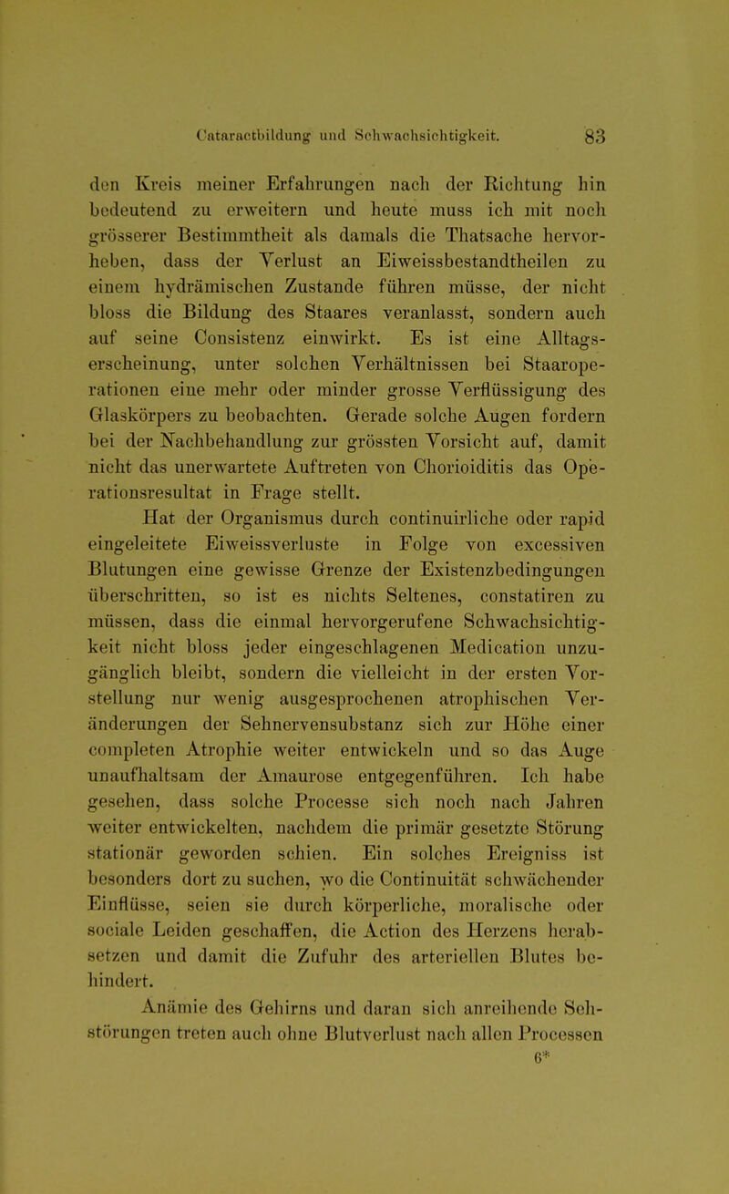 don Kreis meiner Erfahrungen nach der Richtung hin bedeutend zu erweitern und heute muss ich mit noch grösserer Bestimmtheit als damals die Thatsache hervor- heben, dass der Verlust an Eiweissbestandtheilen zu einem hydrämischen Zustande führen müsse, der nicht bloss die Bildung des Staares veranlasst, sondern auch auf seine Consistenz einwirkt. Es ist eine Alltags- erscheinung, unter solchen Verhältnissen bei Staarope- rationen eine mehr oder minder grosse Verflüssigung des Glaskörpers zu beobachten. Gerade solche Augen fordern bei der Nachbehandlung zur grössten Vorsicht auf, damit nicht das unerwartete Auftreten von Chorioiditis das Ope- rationsresultat in Frage stellt. Hat der Organismus durch continuirliche oder rapid eingeleitete Eiweissverluste in Folge von excessiven Blutungen eine gewisse Grenze der Existenzbedingungen überschritten, so ist es nichts Seltenes, constatiren zu müssen, dass die einmal hervorgerufene Schwachsichtig- keit nicht bloss jeder eingeschlagenen Medication unzu- gänglich bleibt, sondern die vielleicht in der ersten Vor- stellung nur wenig ausgesprochenen atrophischen Ver- änderungen der Sehnervensubstanz sich zur Höhe einer completen Atrophie weiter entwickeln und so das Auge unaufhaltsam der Amaurose entgegenführen. Ich habe gesehen, dass solche Processe sich noch nach Jahren weiter entwickelten, nachdem die primär gesetzte Störung stationär geworden schien. Ein solches Ereigniss ist besonders dort zu suchen, wo die Continuität schwächender Einflüsse, seien sie durch körperliche, moralische oder sociale Leiden geschaffen, die Action des Herzens herab- setzen und damit die Zufuhr des arteriellen Blutes be- hindert. Anämie des Gehirns und daran sich anreihende Seh- störungen treten auch ohne Blutverlust nach allen Processen 6*