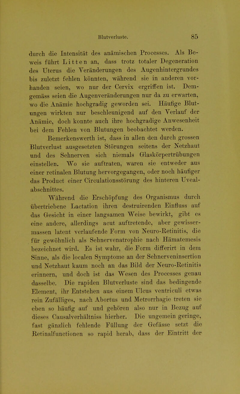 durch die Intensität des anämischen Processcs. Als Be- weis führt Litten an, dass trotz totaler Degeneration des Uterus die Veränderungen des Augenhintergrundes bis zuletzt fehlen könnten, während sie in anderen vor- handen seien, wo nur der Cervix ergriffen ist. Dem- gemäss seien die Augenveränderungen nur da zu erwarten, wo die Anämie hochgradig geworden sei. Häufige Blut- ungen wirkten nur beschleunigend auf den Verlauf der Anämie, doch konnte auch ihre hochgradige Anwesenheit bei dem Fehleu von Blutungen beobachtet werden. Bemerkens Werth ist, dass in allen den durch grossen Blutverlust ausgesetzten Störungen seitens der Netzhaut und des Sehnerven sich niemals Glaskörpertrübungen einstellen. Wo sie auftraten, waren sie entweder aus einer retinalen Blutung hervorgegangen, oder noch häufiger das Product einer Circulationsstörung des hinteren Uveal- abschnittes. Während die Erschöpfung des Organismus durch übertriebene Lactation ihren destruirenden Einfluss auf das Gesicht in einer langsamen Weise bewirkt, gibt es eine andere, allerdings acut auftretende, aber gewisser- raassen latent verlaufende Form von Neuro-Retinitis, die für gewöhnlich als Sehnervenatrophie nach Hämatemesis bezeichnet wird. Es ist wahr, die Form differirt in dem Sinne, als die localen Symptome an der Sehnerveninsertion und Netzhaut kaum noch an das Bild der Neuro-Retinitis erinnern, und doch ist das Wesen des Processes genau dasselbe. Die rapiden Blutverluste sind das bedingende Element, ihr Entstehen aus einem Ulcus ventriculi etwas rein Zufälliges, nach Abortus und Metrorrhagie treten sie eben so häufig auf und gehören also nur in Bezug auf dieses Causalverhältniss hierher. Die ungemein geringe, fast gänzlich fehlende Füllung der Gefässe setzt die Betinalfunctionen so rapid herab, dass der Eintritt der