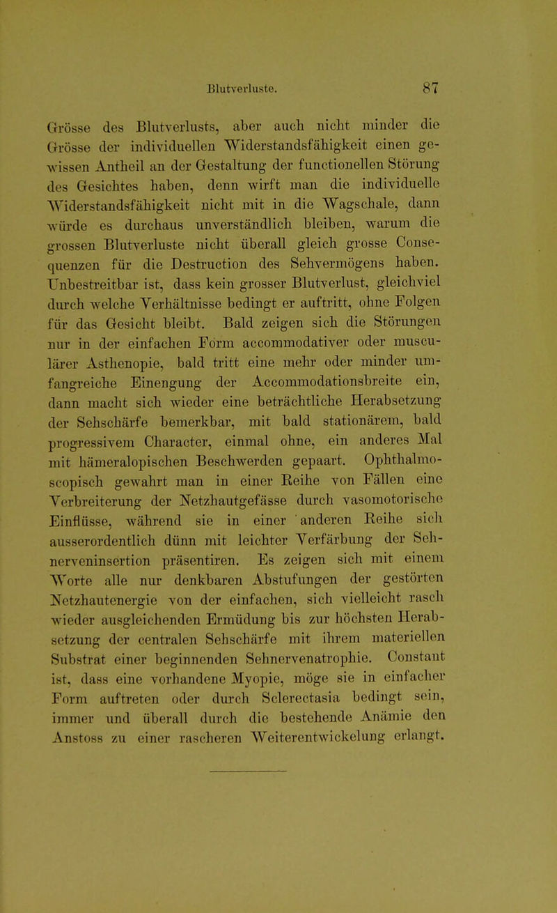 Grösse des Blutverlusts, aber auch nicht minder die Grösse der individuellen Widerstandsfähigkeit einen ge- wissen Antheil an der Gestaltung der functionellen Störung des Gesichtes haben, denn wirft man die individuelle Widerstandsfähigkeit nicht mit in die Wagschale, dann würde es durchaus unverständlich bleiben, warum die grossen Blutverluste nicht überall gleich grosse Conse- quenzen für die Destruction des Sehvermögens haben. Unbestreitbar ist, dass kein grosser Blutverlust, gleichviel dm-ch welche Verhältnisse bedingt er auftritt, ohne Folgen für das Gesicht bleibt. Bald zeigen sich die Störungen nur in der einfachen Form accommodativer oder muscu- lärer Asthenopie, bald tritt eine mehr oder minder um- fangreiche Einengung der Accommodationsbreite ein, dann macht sich wieder eine beträchtliche Herabsetzung der Sehschärfe bemerkbar, mit bald stationärem, bald progressivem Character, einmal ohne, ein anderes Mal mit hämeralopischen Beschwerden gepaart. Ophthalmo- scopisch gewahrt man in einer Reihe von Fällen eine Verbreiterung der Netzhautgefässe durch vasomotorische Einflüsse, während sie in einer anderen Reihe sich ausserordentlich dünn mit leichter Verfärbung der Sch- nerveninsertion präsentiren. Es zeigen sich mit einem Worte alle nur denkbaren Abstufungen der gestörten Netzhautenergie von der einfachen, sich vielleicht rasch wieder ausgleichenden Ermüdung bis zur höchsten Herab- setzung der centralen Sehschärfe mit ihrem materiellen Substrat einer beginnenden Sehnervenatrophie. Constaut ist, dass eine vorhandene Myopie, möge sie in einfacher Form auftreten oder durch Sclerectasia bedingt sein, immer und überall durch die bestehende Anämie den Anstoss zu einer rascheren Weiterentwickelung erlangt.