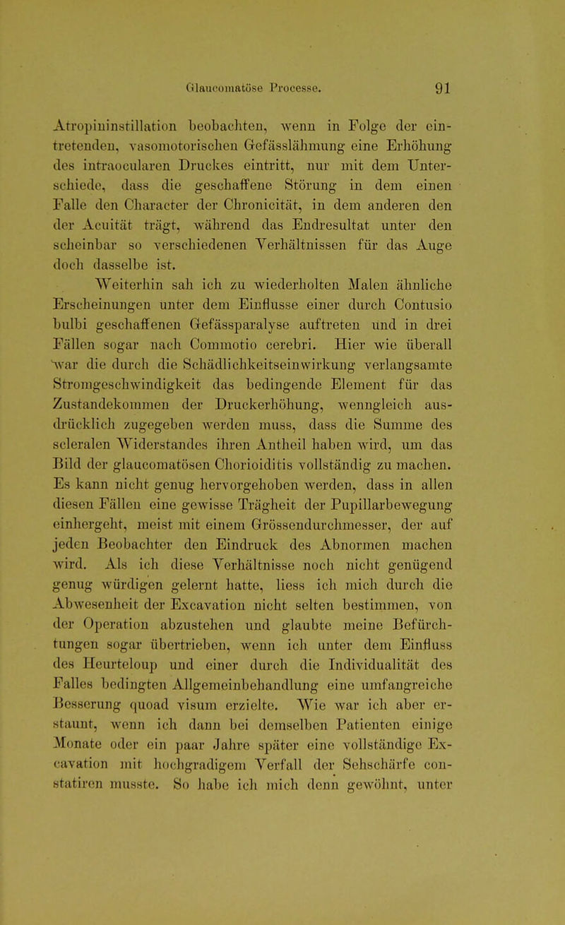 Atropiuinstillation beobachten, wenn in Folge der ein- tretenden, vasomotorischen Gefässlähmung eine Erhöhung des inferaocularen Druckes eintritt, nur mit dem Unter- schiede, dass die geschaffene Störung in dem einen Falle den Character der Chronicität, in dem anderen den der Acuität trägt, während das Endresultat unter den scheinbar so verschiedenen Yerhältnissen für das Auge doch dasselbe ist. Weiterhin sah ich zu wiederholten Malen ähnliche Erscheinungen unter dem Einflüsse einer durch Contusio bulbi geschaffenen Gefässparalyse auftreten und in drei Fällen sogar nach Commotio cerebri. Hier wie überall Var die durch die Schädlichkeitseinwirkung verlangsamte Stromgeschwindigkeit das bedingende Element für das Zustandekommen der Druckerhöhung, wenngleich aus- drücklich zugegeben werden muss, dass die Summe des scleralen Widerstandes ihren Antheil haben wird, um das Bild der glaucomatösen Chorioiditis vollständig zu machen. Es kann nicht genug hervorgehoben werden, dass in allen diesen Fällen eine gewisse Trägheit der Pupillarbewegung einhergeht, meist mit einem Grössendurchmesser, der auf jeden Beobachter den Eindruck des Abnormen machen wird. Als ich diese Verhältnisse noch nicht genügend genug würdigen gelernt hatte, Hess ich mich durch die Abwesenheit der Excavation nicht selten bestimmen, von der Operation abzustehen und glaubte meine Befürch- tungen sogar übertrieben, wenn ich unter dem Einfluss des Heurteloup und einer durch die Individualität des Falles bedingten Allgemeinbehandlung eine umfangreiche Besserung quoad visum erzielte. Wie war ich aber er- staunt, wenn ich dann bei demselben Patienten einige Monate oder ein paar Jahre später eine vollständige Ex- cavation mit hochgradigem Verfall der Sehschärfe con- statiren nuisste. So habe ich mich denn gewöhnt, unter