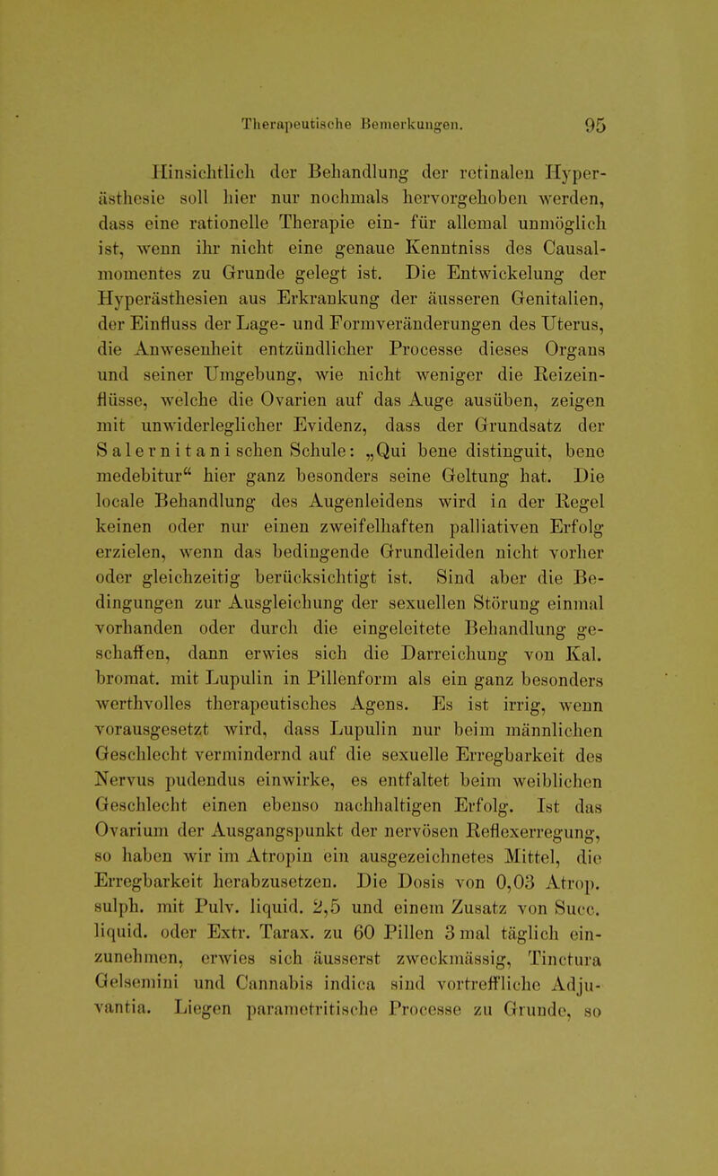 Hinsichtlich der Behandlung der retinalen Hyper- ästhesie soll hier nur nochmals hervorgehoben werden, dass eine rationelle Therapie ein- für allemal unmöglich ist, wenn ihr nicht eine genaue Kenutniss des Causal- momentes zu Grunde gelegt ist. Die Entwickelung der Hyperästhesien aus Erkrankung der äusseren Genitalien, der Einfluss der Lage- und Formveränderungen des Uterus, die Anwesenheit entzündlicher Processe dieses Organs und seiner Umgebung, wie nicht weniger die Reizein- flüsse, welche die Ovarien auf das Auge ausüben, zeigen mit unwiderleglicher Evidenz, dass der Grundsatz der Salernitani sehen Schule: „Qui bene distiuguit, bene medebitur hier ganz besonders seine Geltung hat. Die locale Behandlung des Augenleidens wird in der Regel keinen oder nur einen zweifelhaften palliativen Erfolg erzielen, wenn das bedingende Grundleiden nicht vorher oder gleichzeitig berücksichtigt ist. Sind aber die Be- dingungen zur Ausgleichung der sexuellen Störung einmal vorhanden oder durch die eingeleitete Behandlung ge- schaffen, dann erwies sich die Darreichung von Kai. broraat. mit Lupulin in Pillenform als ein ganz besonders werthvolles therapeutisches Agens. Es ist irrig, wenn vorausgesetzt wird, dass Lupulin nur beim männlichen Geschlecht vermindernd auf die sexuelle Erregbarkeit des Nervus pudendus einwirke, es entfaltet beim weiblichen Geschlecht einen ebenso nachhaltigen Erfolg. Ist das Ovarium der Ausgangspunkt der nervösen Reflexerregung, so haben wir im Atropin ein ausgezeichnetes Mittel, die Erregbarkeit herabzusetzen. Die Dosis von 0,03 Atrop. sulph. mit Pulv. liquid. 2,5 und einem Zusatz von Succ. liquid, oder Extr. Tarax. zu 60 Pillen 3 mal täglich ein- zunehmen, erwies sich äusserst zweckmässig, Tinctura Gelsemini und Cannabis indica sind vortrefl'liche Adju- vantia. Liegen parametritische Processe zu Grunde, so