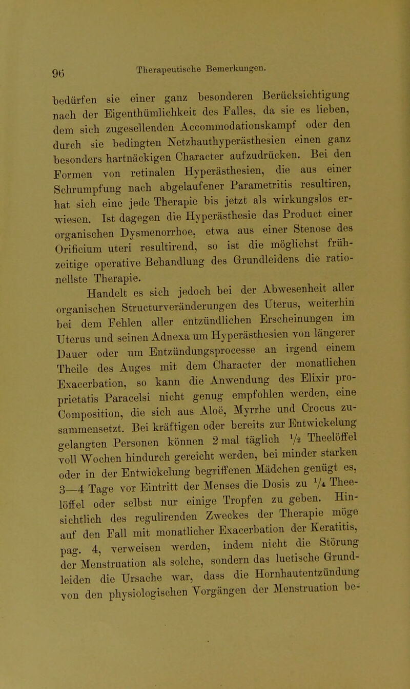 bedürfen sie einer ganz besonderen Berücksichtigung nach der Eigentbümliclikeit des Falles, da sie es lieben, dem sich zugesellenden Accommodationskampf oder den durch sie bedingten Netzhauthyperästhesien einen ganz besonders hartnäckigen Character aufzudrücken. Bei den Formen von retinalen Hyperästhesien, die aus einer Schrumpfung nach abgelaufener Parametritis resultiren, hat sich eine jede Therapie bis jetzt als wirkungslos er- wiesen. Ist dagegen die Hyperästhesie das Product einer organischen Dysmenorrhoe, etwa aus einer Stenose des Orificium uteri resultirend, so ist die möglichst früh- zeitige operative Behandlung des Grundleidens die ratio- nellste Therapie. Handelt es sich jedoch bei der Abwesenheit aller organischen Structurveränderungen des Uterus, weiterhin bei dem Fehlen aller entzündlichen Erscheinungen im Uterus und seinen Adnexa um Hyperästhesien von längerer Dauer oder um Entzündungsprocesse an irgend einem Theile des Auges mit dem Character der monatlichen Exacerbation, so kann die Anwendung des Elixir pro- prietatis Paracelsi nicht genug empfohlen werden, eine Composition, die sich aus Aloe, Myrrhe und Crocus zu- sammensetzt. Bei kräftigen oder bereits zur Entwickelung gelangten Personen können 2 mal täglich Theeloffel voll Wochen hindurch gereicht werden, bei minder starken oder in der Entwickelung begriffenen Mädchen genügt es, 3_4 Tage vor Eintritt der Menses die Dosis zu V* Thee- loffel oder selbst nur einige Tropfen zu geben. Hin- sichtlich des reguhrenden Zweckes der Therapie möge auf den Fall mit monatlicher Exacerbation der Keratitis, pacr. 4, verweisen werden, indem nicht die Störung der Menstruation als solche, sondern das luetische Grund- leiden die Ursache war, dass die Hornhautentzündung von den physiologischen Yorgängen der Menstruation bc-