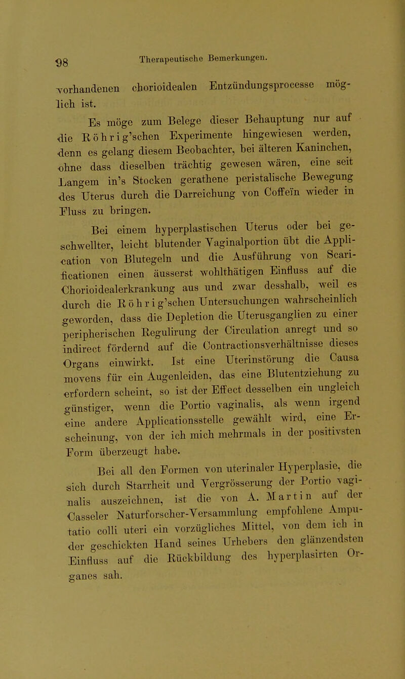 Torhaüdenen chorioidealen Entzündungsprocesse mög- lich ist. Es möge zum Belege dieser Behauptung nur auf die Röhrig'schen Experimente hingewiesen werden, denn es gelang diesem Beobachter, bei älteren Kaninchen, ohne dass dieselben trächtig gewesen wären, eine seit Langem in's Stocken gerathene peristalische Bewegung des Uterus durch die Darreichung von Coffein wieder in Eluss zu bringen. Bei einem hyperplastischen Uterus oder bei ge- schwellter, leicht blutender Yaginalportion übt die Appli- cation von Blutegeln und die Ausführung von Scari- ficationen einen äusserst wohlthätigen Einfluss auf die Chorioidealerkrankung aus und zwar desshalb, weil es durch die R ö h r i g'schen Untersuchungen wahrscheinlich geworden, dass die Depletion die Uterusganglien zu einer peripherischen Regulirung der Circulation anregt und so indirect fördernd auf die Conti-actionsverhältnisse dieses Organs einwirkt. Ist eine Uterinstörung die Causa movens für ein Augenleiden, das eine Blutentziehung zu erfordern scheint, so ist der Effect desselben ein ungleich günstiger, wenn die Portio vaginalis, als wenn irgend eine andere Applicationsstelle gewählt wird, eine Er- scheinung, von der ich mich mehrmals in der positivsten Form überzeugt habe. Bei all den Formen von uterinaler Hyperplasie, die sich durch Starrheit und Yergrösserung der Portio vagi- nalis auszeichnen, ist die von A. Martin auf der Casseler Naturforscher-Yersammlung empfohlene Ampu- tatio colli uteri ein vorzügliches Mittel, von dem ich in der geschickten Hand seines Urhebers den glänzendsten Einfluss auf die Rückbildung des hyperplasirten Or- ganes sah.