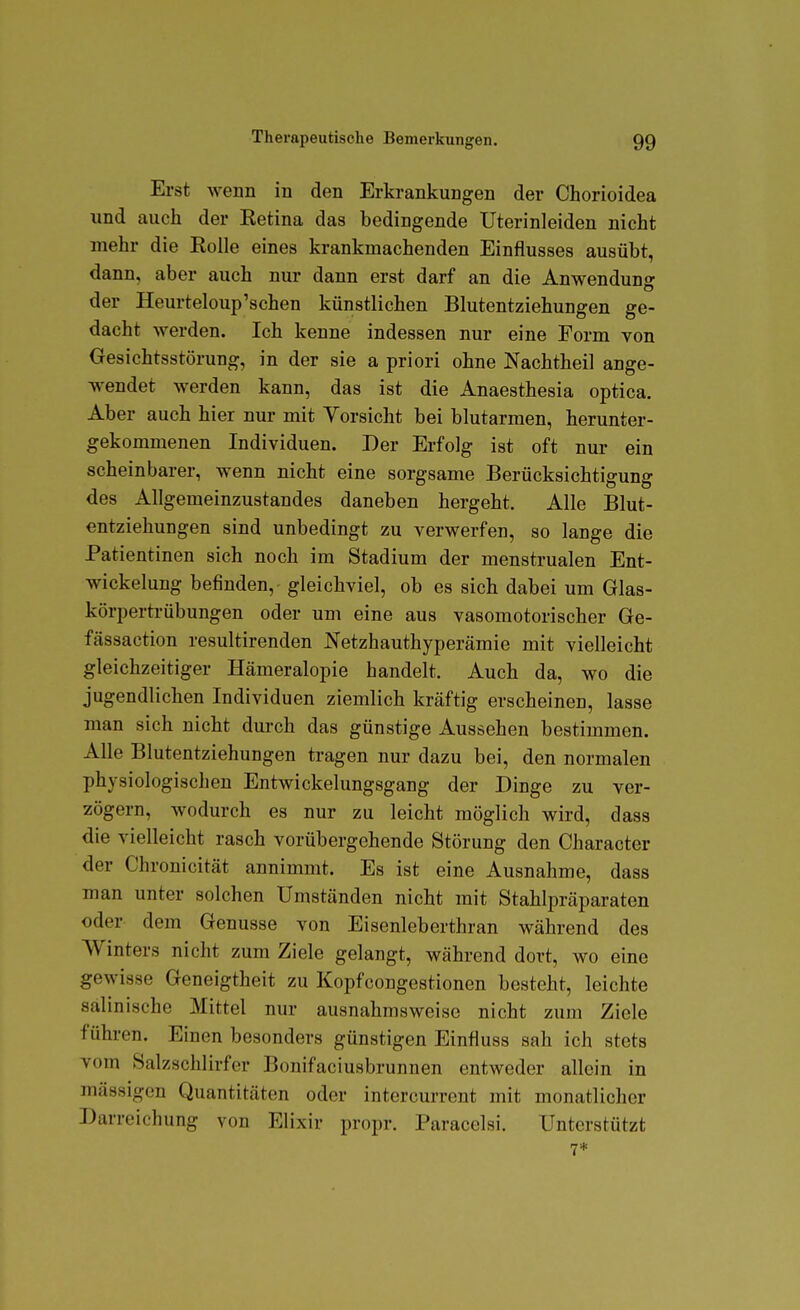 Erst wenn in den Erkrankungen der Chorioidea und auch der Eetina das bedingende Uterinleiden nicht mehr die Eolle eines krankmachenden Einflusses ausübt, dann, aber auch nur dann erst darf an die Anwendung der Heurteloup'schen künstlichen Blutentziehungen ge- dacht werden. Ich kenne indessen nur eine Form von Oesichtsstörung, in der sie a priori ohne Nachtheil ange- wendet werden kann, das ist die Anaesthesia optica. Aber auch hier nur mit Yorsicht bei blutarmen, herunter- gekommenen Individuen. Der Erfolg ist oft nur ein scheinbarer, wenn nicht eine sorgsame Berücksichtigung des Allgemeinzustandes daneben hergeht. Alle Blut- entziehungen sind unbedingt zu verwerfen, so lange die Patientinen sich noch im Stadium der menstrualen Ent- wickelung befinden, gleichviel, ob es sich dabei um Glas- körperti-übungen oder um eine aus vasomotorischer Ge- fässaction resultirenden Netzhauthyperämie mit vielleicht gleichzeitiger Hämeralopie handelt. Auch da, wo die jugendlichen Individuen ziemlich kräftig erscheinen, lasse man sich nicht durch das günstige Aussehen bestimmen. Alle Blutentziehungen tragen nur dazu bei, den normalen physiologischen Entwickelungsgang der Dinge zu ver- zögern, wodurch es nur zu leicht möglich wird, dass die vielleicht rasch vorübergehende Störung den Character der Chronicität annimmt. Es ist eine Ausnahme, dass man unter solchen Umständen nicht mit Stahlj^räparaten oder dem Genüsse von Eisenleberthran während des Winters nicht zum Ziele gelangt, während dort, wo eine gewisse Geneigtheit zu Kopfcongestionen besteht, leichte salinische Mittel nur ausnahmsweise nicht zum Ziele führen. Einen besonders günstigen Einfluss sah ich stets vom Salzschlirfer Bonifaciusbrunnen entweder allein in massigen Quantitäten oder intercurrent mit monatlicher Darreichung von Elixir propr. Paracelsi. Unterstützt