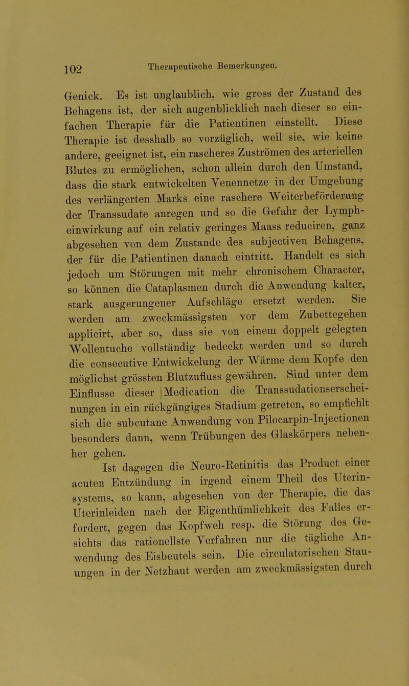 I IQ2 Therapeutische Bemerkungen. Genick. Es ist unglaublich, wie gross der Zustand des Behagens ist, der sich augenblicklich nach dieser so ein- fachen Therapie für die Patientinen einstellt. Diese Therapie ist desshalb so vorzüglich, weil sie, wie keine andere, geeignet ist, ein rascheres Zuströmen des arteriellen Blutes zu ermöglichen, schon allein durch den Umstand, dass die stark entwickelten Venennetze in der Umgebung des verlängerten Marks eine raschere Weiterbeförderung der Transsudate anregen und so die Gefahr der Lymph- einwirkung auf ein relativ geringes Maass reduciren, ganz abgesehen von dem Zustande des subjectiven Behagens, der für die Patientinen danach eintritt. Handelt es sich jedoch um Störungen mit mehr chronischem Character, so können die Cataplasmen durch die Anwendung kalter, stark ausgerungener Aufschläge ersetzt werden. Sie werden am zweckmässigsten vor dem Zubettegehen applicirt, aber so, dass sie von einem doppelt gelegten Wollentuche vollständig bedeckt werden und so durch die consecutive Entwickelung der Wärme dem Kopfe den möglichst grössten Blutzufluss gewähren. Sind unter dem Einflüsse dieser jMedication die Transsudationserschei- nungen in ein rückgängiges Stadium getreten, so empfiehlt sich die subcutane Anwendung von Pilocarpin-Injectionen besonders dann, wenn Trübungen des Glaskörpers neben- her gehen. Ist dagegen die Neuro-Retinitis das Product einer acuten Entzündung in irgend einem Theil des Uterin- systems, so kann, abgesehen von der Therapie, die das Uterinleiden nach der Eigenthümlichkeit des Falles er- fordert, gegen das Kopfweh resp. die Störung des Ge- sichts das rationellste Verfahren nur die tägliche An- wendung des Eisbeutels sein. Die circulatorischcu Stau- ungen in der Netzhaut werden am zweckmässigsten durch i