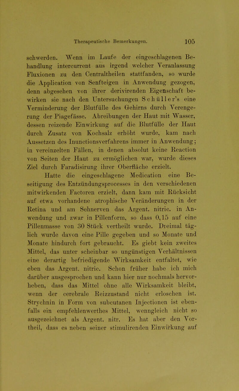 schwerden. Wenn im Laufe der eingeschlagenen Be- handlung intercurrent aus irgend welcher Veranlassung Fluxionen zu den Centraltheilen stattfanden, so wurde die Application von Senfteigen in Anwendung gezogen, denn abgesehen von ihrer derivirenden Eigenschaft be- wirken sie nach den Untersuchungen S c h ü 11 e r's eine Verminderung der Blutfülle des Gehirns durch Verenge- rung der Piagefässe. Abreibungen der Haut mit Wasser, dessen reizende Einwirkung auf die Blutfülle der Haut durch Zusatz von Kochsalz erhöht wurde, kam nach Aussetzen des Inunctionsverfahrens immer in Anwendung; in vereinzelten Fällen, in denen absolut keine Keaction von Seiten der Haut zu ermöglichen war, wurde dieses Ziel durch Faradisirung ihrer Oberfläche erzielt. Hatte die eingeschlagene Medication eine Be- seitigung des Entzündungsprocesses in den verschiedenen mitwirkenden Factoren erzielt, dann kam mit Rücksicht auf etwa vorhandene atrophische Veränderungen in der Retina und am Sehnerven das Argent. nitric. in An- wendung und zwar in Pillenform, so dass 0,15 auf eine Pillenmasse von 30 Stück vertheilt wurde. Dreimal täg- lich wurde davon eine Pille gegeben und so Monate und Monate hindurch fort gebraucht. Es giebt kein zweites Mittel, das unter scheinbar so ungünstigen Verhältnissen eine derartig befriedigende Wirksamkeit entfaltet, wie eben das Argent. nitric. Schon früher habe ich mich darüber ausgesprochen und kann hier nur nochmals hervor- heben, dass das Mittel ohne alle Wirksamkeit bleibt, wenn der cerebrale Reizzustand nicht erloschen ist. Strychnin in Form von subcutanen Injectionen ist eben- falls ein empfehlenwerthes Mittel, wenngleich nicht so ausgezeichnet als Argent. nitr. Es hat aber den Vor- theil, dass es neben seiner stimulircnden Einwirkung auf