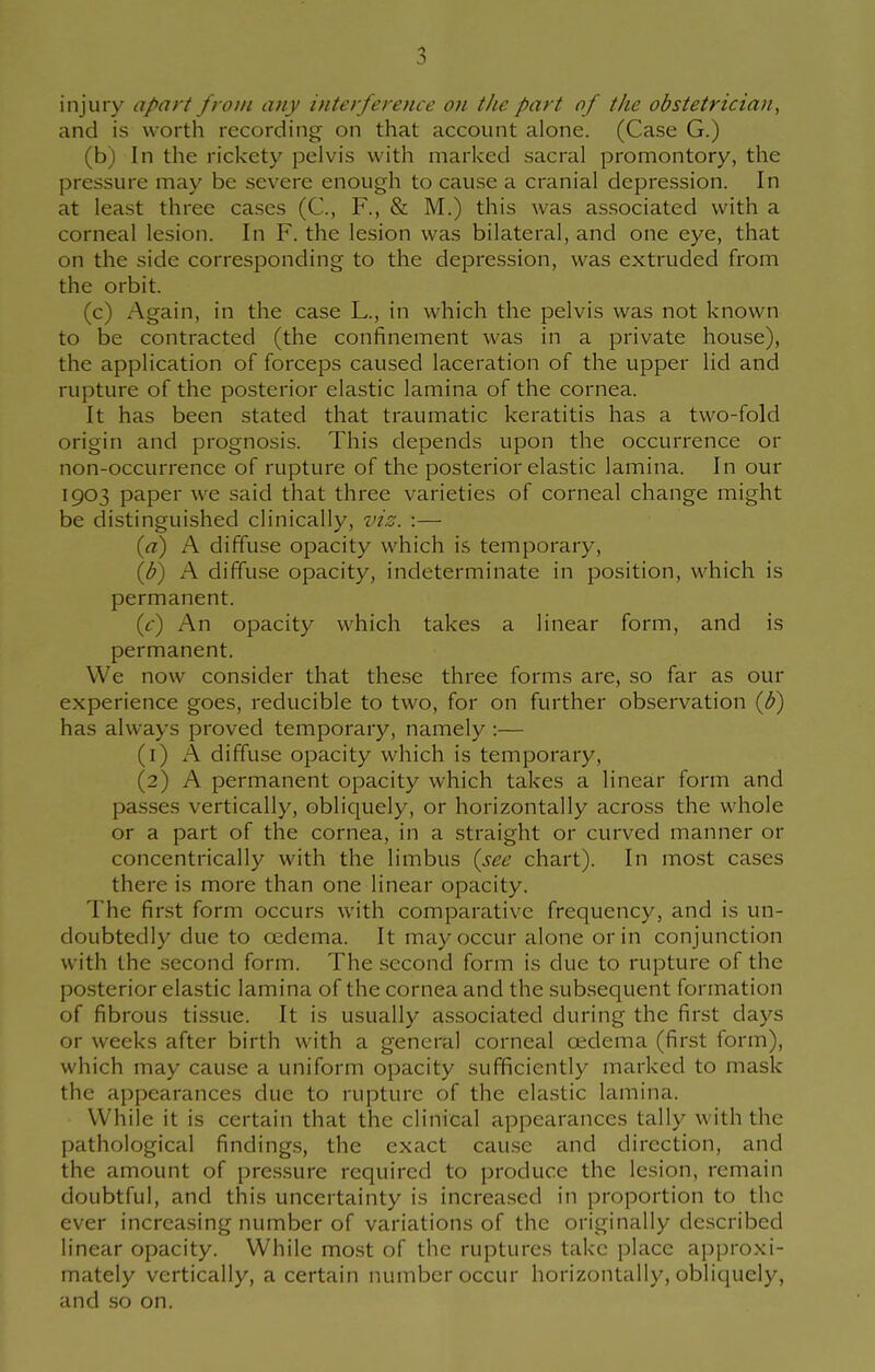 injury apart from any interference on the part of the obstetrician, and is worth recording on that account alone. (Case G.) (b) In the rickety pelvis with marked sacral promontory, the pressure may be severe enough to cause a cranial depression. In at least three cases (C, F., & M.) this was associated with a corneal lesion. In F. the lesion was bilateral, and one eye, that on the side corresponding to the depression, was extruded from the orbit. (c) Again, in the case L., in which the pelvis was not known to be contracted (the confinement was in a private house), the application of forceps caused laceration of the upper lid and rupture of the posterior elastic lamina of the cornea. It has been stated that traumatic keratitis has a two-fold origin and prognosis. This depends upon the occurrence or non-occurrence of rupture of the posterior elastic lamina. In our 1903 paper we said that three varieties of corneal change might be distinguished clinically, viz. :— (a) A diffuse opacity which is temporary, (d) A diffuse opacity, indeterminate in position, which is permanent. (c) An opacity which takes a linear form, and is permanent. We now consider that these three forms are, so far as our experience goes, reducible to two, for on further observation (d) has alw ays proved temporary, namely :— (1) A diffuse opacity which is temporary, (2) A permanent opacity which takes a linear form and passes vertically, obliquely, or horizontally across the whole or a part of the cornea, in a straight or curved manner or concentrically with the limbus (see chart). In most cases there is more than one linear opacity. The first form occurs with comparative frequency, and is un- doubtedly due to oedema. It may occur alone or in conjunction with the second form. The second form is due to rupture of the posterior elastic lamina of the cornea and the subsequent formation of fibrous tissue. It is usually associated during the first days or weeks after birth with a general corneal oedema (first form), which may cause a uniform opacity sufficiently marked to mask the appearances due to rupture of the elastic lamina. While it is certain that the clinical appearances tally with the pathological findings, the exact cause and direction, and the amount of pressure required to produce the lesion, remain doubtful, and this uncertainty is increased in proportion to the ever increasing number of variations of the originally described linear opacity. While most of the ruptures take place approxi- mately vertically, a certain number occur horizontally, obliquely, and so on.