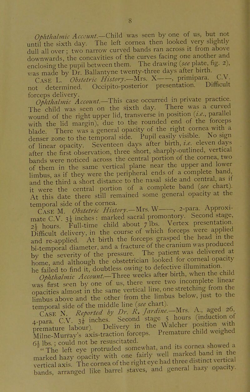 Ophthalmic Account.—Child was seen by one of us, but not until the sixth day. The left cornea then looked very slightly dull all over ; two narrow curved bands ran across it from above downwards, the concavities of the curves facing one another and enclosing the pupil between them. The drawing {see plate, fig. 2), was made by Dr. Ballantyne twenty-three days after birth. CASE L. Obstetric History.—Mrs. X , pnmipara. C.V. not determined. Occipito-posterior presentation. Difficult forceps delivery. , Ophthalmic Account.—-This case occurred m private practice. The child was seen on the sixth day. There was a curved wound of the right upper lid, transverse in position (*.*., parallel with the lid margin), due to the rounded end of the forceps blade There was a general opacity of the right cornea with a denser zone to the temporal side. Pupil easily visible No sign of linear opacity. Seventeen days after birth, t.e eleven days after the first observation, three short, sharply-outlined, vertical bands were noticed across the central portion of the cornea, two of them in the same vertical plane near the upper and lower limbus, as if they were the peripheral ends of a complete band and the third a short distance to the nasal side and central as it it were the central portion of a complete band {see chart). At this date there still remained some general opacity at the temporal side of the cornea. CASE M. Obstetric History.—Mrs. W , 2-para. Approxi- mate CV U inches : marked sacral promontory. Second stage, 2\ hours' Full-time child about 7 lbs. Vertex presentation Difficult delivery, in the course of which forceps were applied and re-applied. At birth the forceps grasped the head in the bi-temporal diameter, and a fracture of the cranium was produced by the severity of the pressure. The patient was delivered at home, and although the obstetrician looked for corneal opacity he failed to find it, doubtless owing to defective illumination Ophthalmic Account-Three weeks after birth, when he ch,Id was first seen by one of us, there were two incomplete hnea opacities almost in the same vertical line, one stretching from he limbus above and the other from the limbus below, just to the temporal side of the middle line {see-chart). CASE N. Reported by Dr. R, Jar dine.—Mrs. A, aged 26 4-para C V. 3/ inches. Second stage 5 hours (induction ot nrSure labour). Delivery in the Walcher position with K^riy's axis-traction forceps. Premature child weighed lbs • could not be resuscitated. ^ The lefteye protruded somewhat, and its cornea showed a marked hazy opacity with one fairly well marked band m the vertical aS The cornea of the right eye had three bands, arranged like barrel staves, and general haz5 opacity.