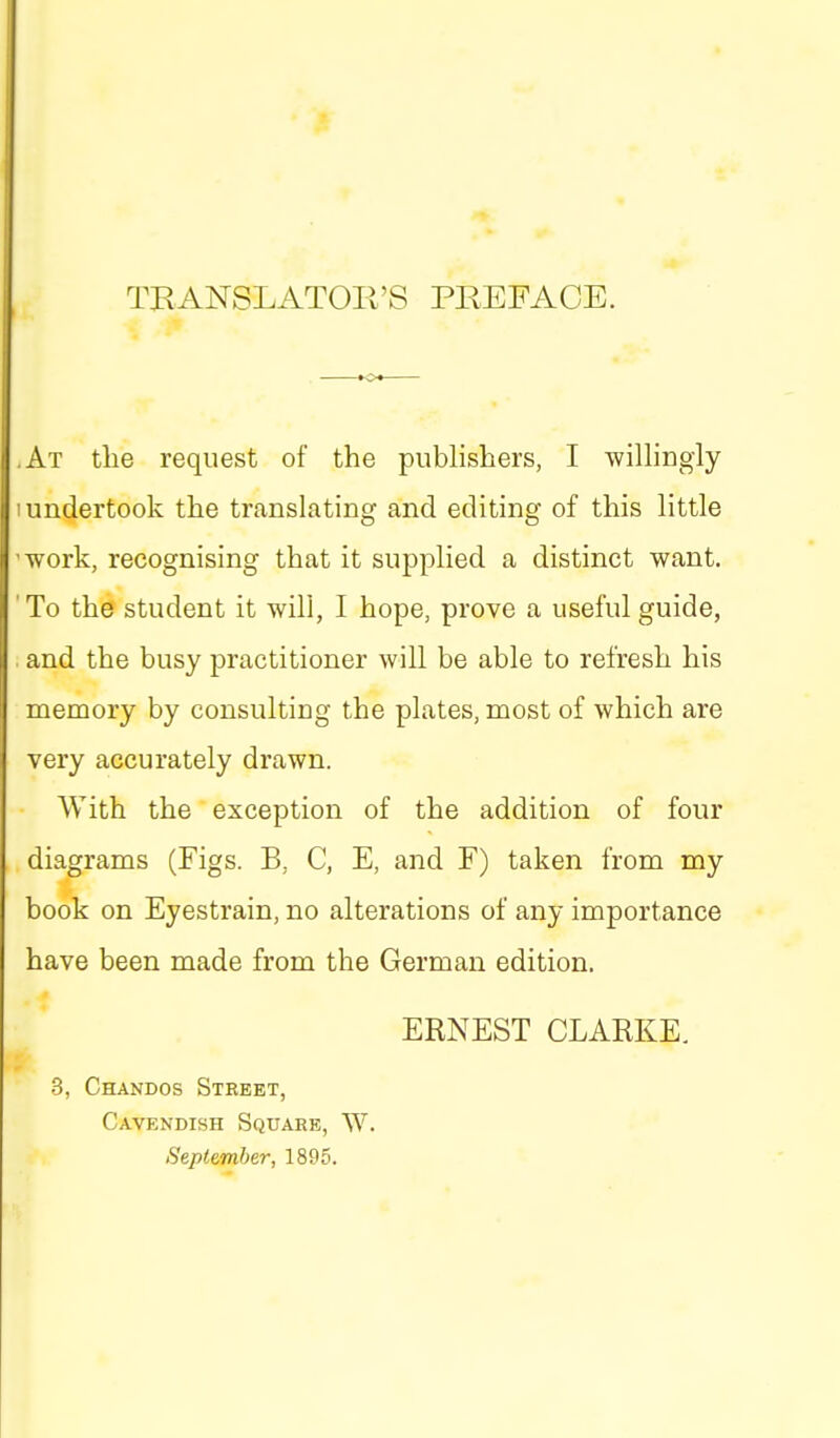TRANSLATOIl'S PREFACE. ,At the request of the pubhshers, I winingly I undertook the translating and editing of this little 'work, recognising that it supplied a distinct want. To the student it will, I hope, prove a useful guide, . and the busy practitioner will be able to refresh his memory by consulting the plates, most of which are very accurately drawn. With the exception of the addition of four diagrams (Figs. B, C, E, and F) taken from my book on Eyestrain, no alterations of any importance have been made from the German edition. ERNEST CLARKE. 3, Chandos Street, Cavendish Square, W. September, 1895.