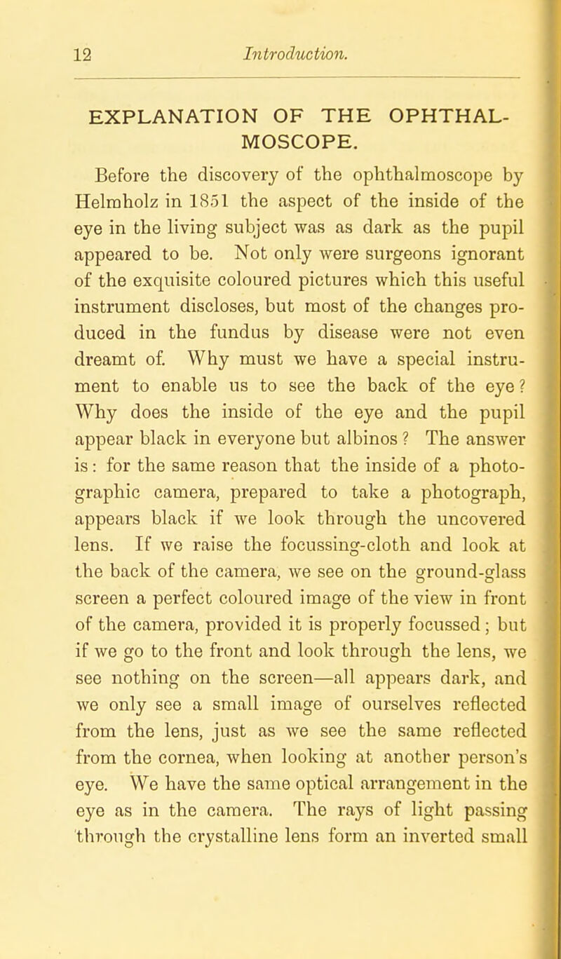 EXPLANATION OF THE OPHTHAL- MOSCOPE. Before the discovery of the ophthalmoscope by Helmholz in 1851 the aspect of the inside of the eye in the living subject was as dark as the pupil appeared to be. Not only were surgeons ignorant of the exquisite coloured pictures which this useful instrument discloses, but most of the changes pro- duced in the fundus by disease were not even dreamt of. Why must we have a special instru- ment to enable us to see the back of the eye ? Why does the inside of the eye and the pupil appear black in everyone but albinos ? The answer is: for the same reason that the inside of a photo- graphic camera, prepared to take a photograph, appears black if we look through the uncovered lens. If we raise the focussing-cloth and look at the back of the camera, we see on the ground-glass screen a perfect coloured image of the view in front of the camera, provided it is properly focussed; but if we go to the front and look through the lens, we see nothing on the screen—all appears dark, and we only see a small image of ourselves reflected from the lens, just as we see the same reflected from the cornea, when looking at another person's eye. We have the same optical arrangement in the eye as in the camera. The rays of light passing through the crystalline lens form an inverted small