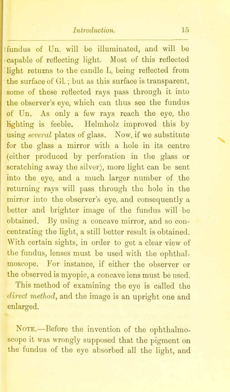 fund LIS of Un. will be illuminated, and will be capable of reflecting light. Most of this reflected light returns to the candle L, being reflected from the surface of Gl.; but as this surface is transparent, some of these reflected rays pass through it into the observer's eye, which can thus see the fundus of Un. As only a few rays reach the eye, the lighting is feeble. Helmholz improved this by using several plates of glass. Now, if we substitute for the glass a mirror with a hole in its centre (either produced by perforation in the glass or scratching away the silver), more light can be sent into the eye, and a much larger number of the returning rays will pass through the hole in the mirror into the observer's eye, and consequently a better and brighter image of the fundus will be obtained. By using a concave mirror, and so con- centrating the light, a still better result is obtained. With certain sights, in order to get a clear view of the fundus, lenses must be used with the ophthal- moscope. For instance, if either the observer or the observed is myopic, a concave lens must be used. This method of examining the eye is called the direct method, and the image is an upright one and enlarged. Note.—Before the invention of the ophthalmo- scope it was wrongly supposed that the pigment on the fundus of the eye absorbed all the light, and