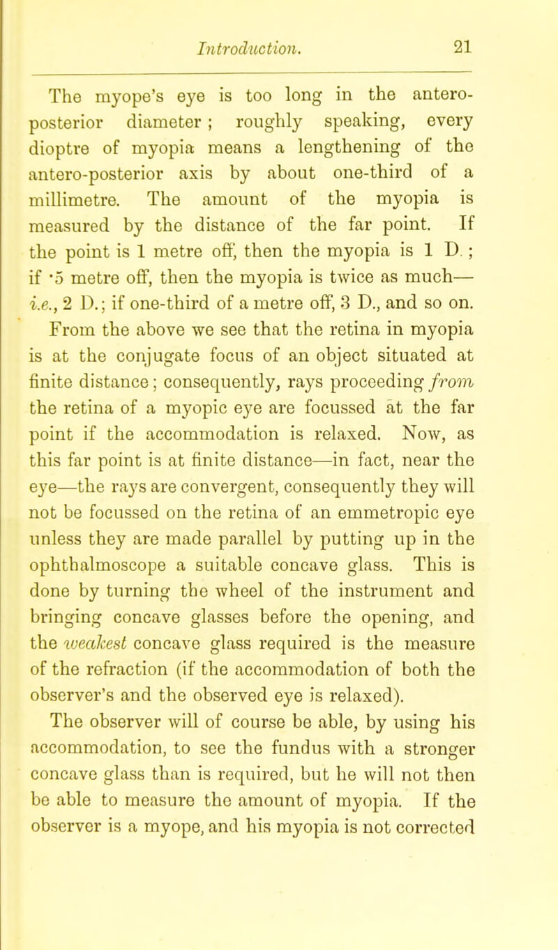 The myope's eye is too long in the antero- posterior diameter; roughly speaking, every dioptre of myopia means a lengthening of the antero-posterior axis by about one-third of a millimetre. The amount of the myopia is measured by the distance of the far point. If the point is 1 metre off, then the myopia is 1 D.; if '5 metre off, then the myopia is twice as much— i.e., 2 D.; if one-third of a metre off, 3 D., and so on. From the above we see that the retina in myopia is at the conjugate focus of an object situated at finite distance; consequently, rays proceeding from the retina of a myopic eye are focussed at the far point if the accommodation is relaxed. Now, as this far point is at finite distance—in fact, near the eye—the rays are convergent, consequently they will not be focussed on the retina of an emmetropic eye unless they are made parallel by putting up in the ophthalmoscope a suitable concave glass. This is done by turning the wheel of the instrument and bringing concave glasses before the opening, and the tueakest concave glass required is the measure of the refraction (if the accommodation of both the observer's and the observed eye is relaxed). The observer will of course be able, by using his accommodation, to see the fundus with a stronger concave glass than is required, but he will not then be able to measure the amount of myopia. If the observer is a myope, and his myopia is not corrected