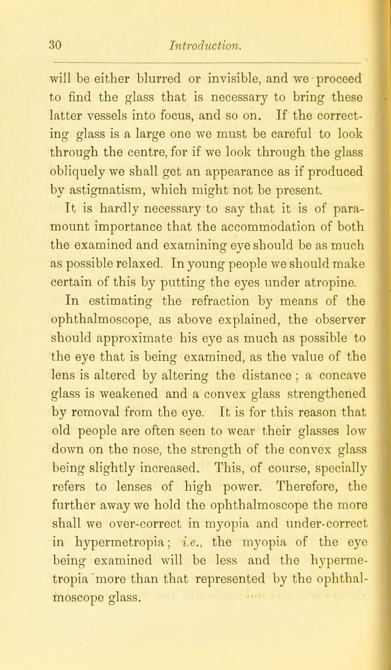will be either blurred or invisible, and -we proceed to find the glass that is necessary to bring these latter vessels into focus, and so on. If the correct- ing glass is a large one we must be careful to look through the centre, for if we look through the glass obliquely we shall get an appearance as if produced by astigmatism, which might not be present. It is hardly necessary to say that it is of para- mount importance that the accommodation of both the examined and examining eye should be as much as possible relaxed. In young people we should make certain of this by putting the eyes under atropine. In estimating the refi'action by means of the ophthalmoscope, as above explained, the observer should approximate his eye as much as possible to the eye that is being examined, as the value of the lens is altered by altering the distance ; a concave glass is weakened and a convex glass strengthened by removal from the eye. It is for this reason that old people are often seen to wear their glasses low down on the nose, the strength of the convex glass being slightly increased. This, of course, specially refers to lenses of high power. Therefore, the further away we hold the ophthalmoscope the more shall we over-correct in myopia and under-correct in hypermetropia; i.e., the m3'-opia of the eye being examined will be less and the hyperme- tropia'more than that represented by the ophthal- moscope glass.