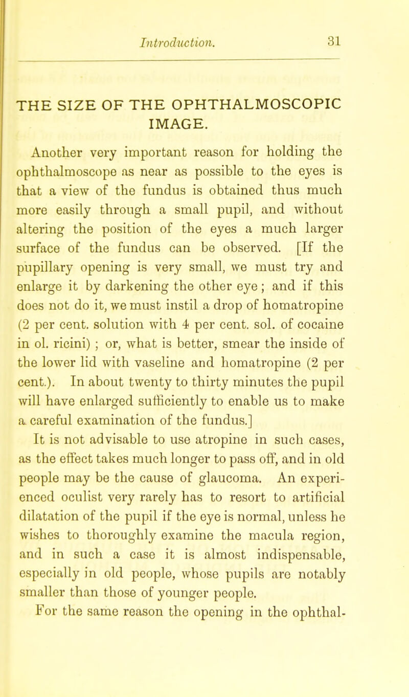 THE SIZE OF THE OPHTHALMOSCOPIC IMAGE. Another vei-y important reason for holding the ophthalmoscope as near as possible to the eyes is that a view of the fundus is obtained thus much more easily through a small pupil, and without altering the position of the eyes a much larger surface of the fundus can be observed. [If the pupillary opening is very small, we must try and enlarge it by darkening the other eye; and if this does not do it, we must instil a drop of homatropine (2 per cent, solution with 4 per cent, sol, of cocaine in ol. ricini) ; or, what is better, smear the inside of the lower lid with vaseline and homatropine (2 per cent.). In about twenty to thirty minutes the pupil will have enlarged sufficiently to enable us to make a. careful examination of the fundus.] It is not advisable to use atropine in such cases, as the effect takes much longer to pass off, and in old people may be the cause of glaucoma. An experi- enced oculist very rarely has to resort to artificial dilatation of the pupil if the eye is normal, unless he wishes to thoroughly examine the macula region, and in such a case it is almost indispensable, especially in old people, whose pupils are notably smaller than those of younger people. For the same reason the opening in the ophthal-