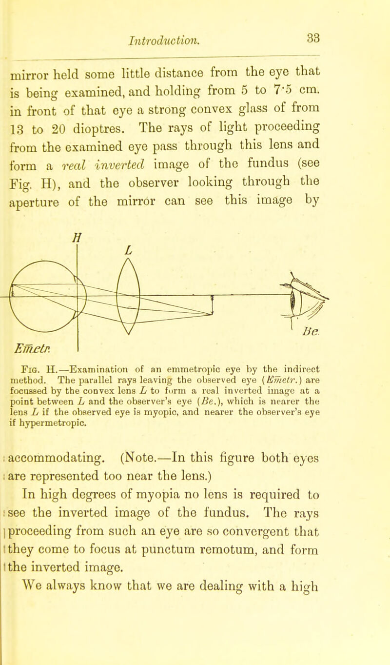 mirror held some little distance from the eye that is being examined, and holding from 5 to 7-5 cm. in front of that eye a strong convex glass of from 13 to 20 dioptres. The rays of light proceeding from the examined eye pass through this lens and form a real inverted image of the fundus (see Fig. H), and the observer looking through the aperture of the mirror can see this image by H L Ernetp. Fig. H.—Examination of an emmetropic eye by the indirect method. The parallel rays leaving the observed ej'e {Hme/r.) are focussed by the convex lens L to form a real inverted image at a point between L and the observer's eye (Be.), which is nearer the lens L if the observed eye is myopic, and nearer the observer's eye if hypermetropic. ; accommodating, (Note.—In this figure both eyes I are represented too near the lens.) In high degrees of myopia no lens is required to !see the inverted image of the fundus. The rays ] proceeding from such an eye are so convergent that ! they come to focus at punctum remotum, and form tthe inverted image. We always know that we are dealing with a high