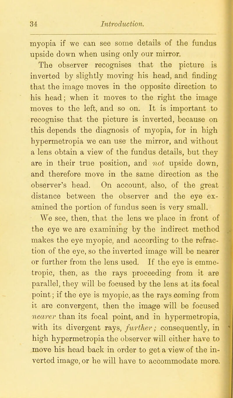 myopia if we can see some details of the fundus upside down when using only our mirror. The observer recognises that the picture is inverted by slightly moving his head, and finding that the image moves in the opposite direction to his head; when it moves to the right the image moves to the left, and so on. It is important to recognise that the picture is inverted, because on this depends the diagnosis of myopia, for in high hypermetropia we can use the mirror, and without a lens obtain a view of the fundus details, but they are in their true position, and not upside down, and therefore move in the same direction as the observer's head. On account, also, of the great distance between the observer and the eye ex- amined the portion of fundus seen is very small. We see, then, that the lens we place in front of the eye we are examining by the indirect method makes the eye myopic, and according to the refrac- tion of the eye, so the inverted image will be nearer or further from the lens used. If the eye is emme- tropic, then, as the rays proceeding from it are parallel, they will be focused by the lens at its focal point; if the eye is myopic, as the rays coming from it are convergent, then the image will be focused nearer than its focal point, and in hypermetropia, with its divergent rays, further; consequently, in high hypermetropia the observer will either have to move his head back in order to get a view of the in- verted image, or he will have to accommodate more.