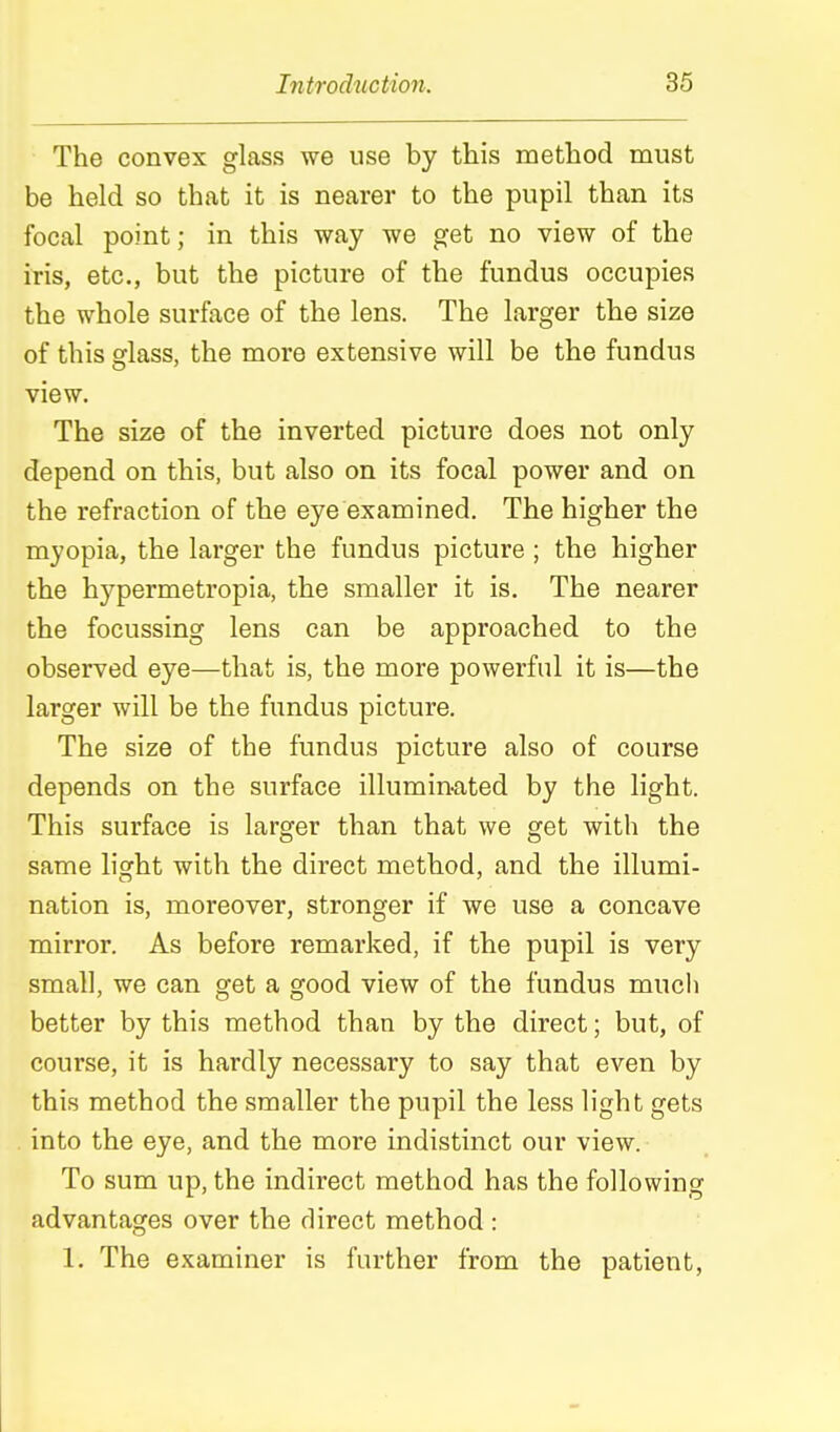The convex glass we use by this method must be held so that it is nearer to the pupil than its focal point; in this way we get no view of the iris, etc., but the picture of the fundus occupies the whole surface of the lens. The larger the size of this sflass, the more extensive will be the fundus view. The size of the inverted picture does not only depend on this, but also on its focal power and on the refraction of the eye examined. The higher the myopia, the larger the fundus picture ; the higher the hypermetropia, the smaller it is. The nearer the focussing lens can be approached to the observed eye—that is, the more powerful it is—the larger will be the fundus picture. The size of the fundus picture also of course depends on the surface illumin-ated by the light. This surface is larger than that we get with the same lisrht with the direct method, and the illumi- nation is, moreover, stronger if we use a concave mirror. As before remarked, if the pupil is very small, we can get a good view of the fundus much better by this method than by the direct; but, of course, it is hardly necessary to say that even by this method the smaller the pupil the less light gets into the eye, and the more indistinct our view. To sum up, the indirect method has the following advantages over the direct method : 1. The examiner is farther from the patient,