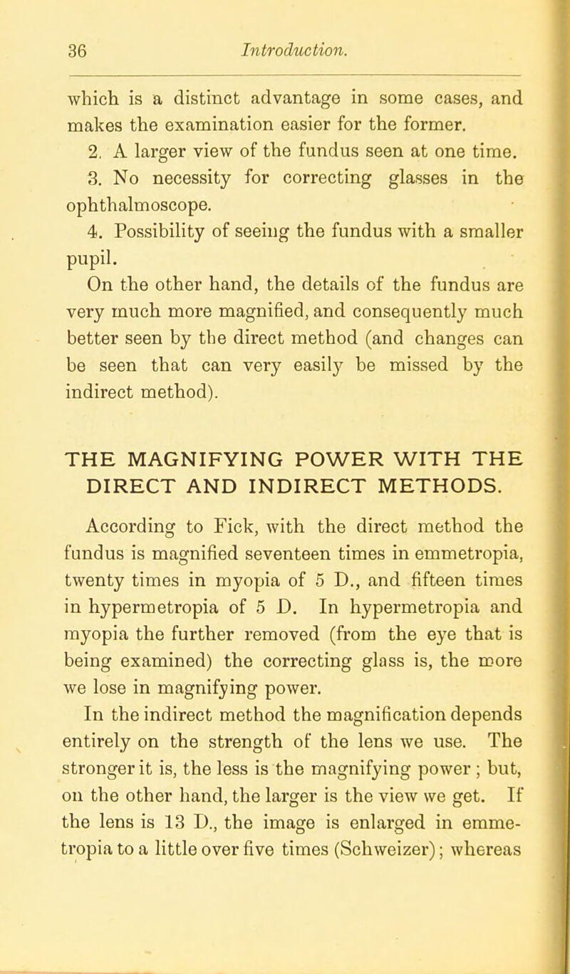 which is a distinct advantage in some cases, and makes the examination easier for the former. 2. A larger view of the fundus seen at one time. 3. No necessity for correcting glasses in the ophthalmoscope. 4. Possibility of seeing the fundus with a smaller pupil. On the other hand, the details of the fundus are very much more magnified, and consequently much better seen by the direct method (and changes can be seen that can very easilj^ be missed by the indirect method). THE MAGNIFYING POWER WITH THE DIRECT AND INDIRECT METHODS. According to Fick, with the direct method the fundus is magnified seventeen times in emmetropia, twenty times in myopia of 5 D., and fifteen times in hypermetropia of 5 D. In hypermetropia and myopia the further removed (from the eye that is being examined) the correcting glass is, the more we lose in magnifying power. In the indirect method the magnification depends entirely on the strength of the lens we use. The stronger it is, the less is the magnifying power ; but, on the other hand, the larger is the view we get. If the lens is 13 D., the image is enlarged in emme- tropia to a little over five times (Schweizer); whereas