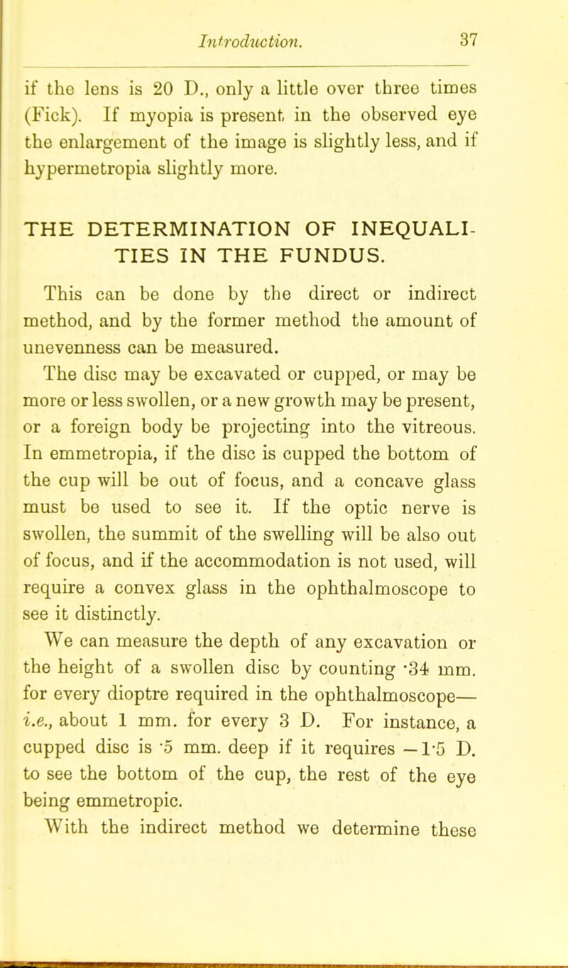 if the lens is 20 D., only a little over three times (Fick). If myopia is present in the observed eye the enlargement of the image is slightly less, and if hypermetropia slightly more. THE DETERMINATION OF INEQUALI- TIES IN THE FUNDUS. This can be done by the direct or indirect method, and by the former method the amount of unevenness can be measured. The disc may be excavated or cupped, or may be more or less swollen, or a new growth may be present, or a foreign body be projecting into the vitreous. In emmetropia, if the disc is cupped the bottom of the cup will be out of focus, and a concave glass must be used to see it. If the optic nerve is swollen, the summit of the swelling will be also out of focus, and if the accommodation is not used, will require a convex glass in the ophthalmoscope to see it distinctly. We can measure the depth of any excavation or the height of a swollen disc by counting -34 mm. for every dioptre required in the ophthalmoscope— i.e., about 1 mm. for every 3 D. For instance, a cupped disc is '5 mm. deep if it requires —1-5 D. to see the bottom of the cup, the rest of the eye being emmetropic. With the indirect method we determine these