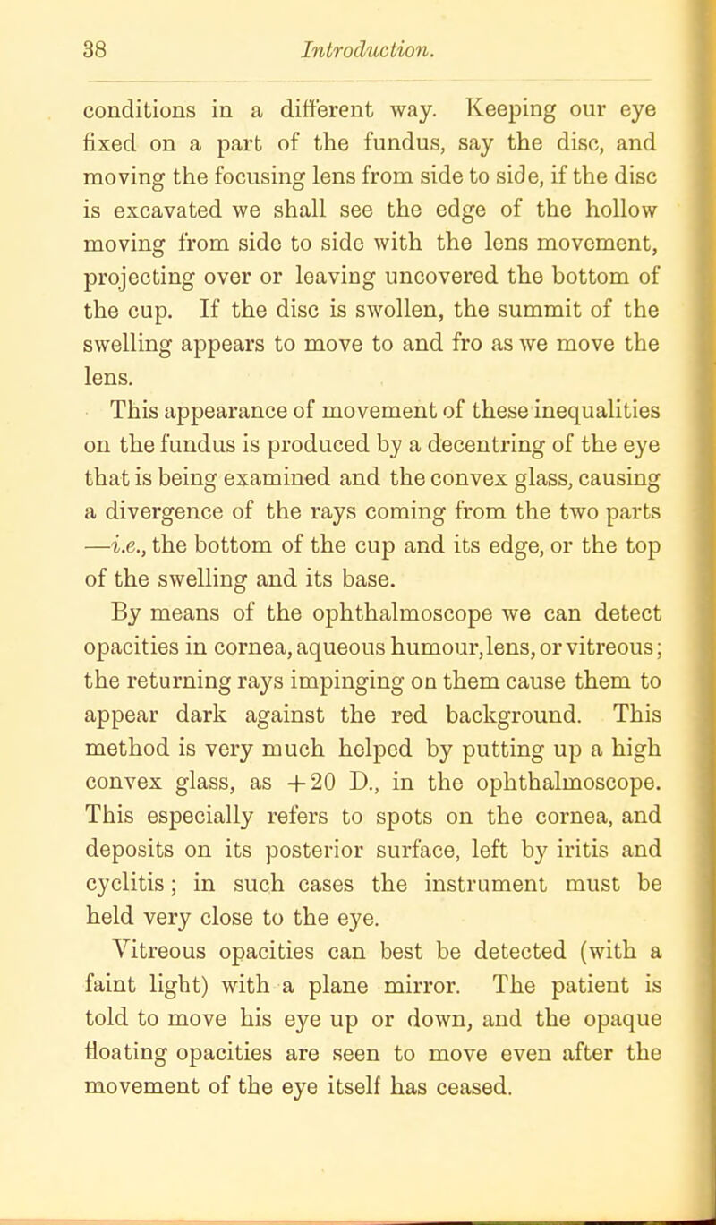 conditions in a different way. Keeping our eye fixed on a part of the fundus, say the disc, and moving the focusing lens from side to side, if the disc is excavated we shall see the edge of the hollow moving from side to side with the lens movement, projecting over or leaving uncovered the bottom of the cup. If the disc is swollen, the summit of the swelling appears to move to and fro as we move the lens. This appearance of movement of these inequalities on the fundus is produced by a decentring of the eye that is being examined and the convex glass, causing a divergence of the rays coming from the two parts —i.e., the bottom of the cup and its edge, or the top of the swelling and its base. By means of the ophthalmoscope we can detect opacities in cornea, aqueous humour, lens, or vitreous; the returning rays impinging on them cause them to appear dark against the red background. This method is very much helped by putting up a high convex glass, as +20 D., in the ophthalmoscope. This especially refers to spots on the cornea, and deposits on its posterior surface, left by iritis and cyclitis; in such cases the instrument must be held very close to the eye. Vitreous opacities can best be detected (with a faint light) with a plane mirror. The patient is told to move his eye up or down, and the opaque floating opacities are seen to move even after the movement of the eye itself has ceased.