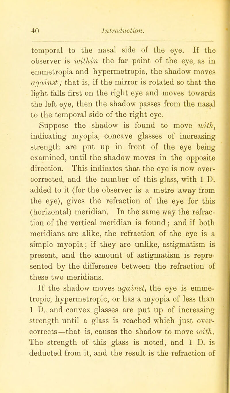 temporal to the nasal side of the eye. If the observer is within the far point of the eye, as in emmetropia and hypermetropia, the shadow moves against; that is, if the mirror is rotated so that the light falls first on the right eye and moves towards the left eye, then the shadow passes from the nasal to the temporal side of the right eye. Suppose the shadow is found to move with, indicating myopia, concave glasses of increasing strength are put up in front of the eye being examined, until the shadow moves in the opposite direction. This indicates that the eye is now over- corrected, and the number of this glass, with 1 D. added to it (for the observer is a metre away from the eye), gives the refraction of the eye for this (horizontal) meridian. In the same way the refrac- tion of the vertical meridian is found; and if both meridians are alike, the refraction of the eye is a simple myopia; if they are unlike, astigmatism is present, and the amount of astigmatism is repre- sented by the difference between the refraction of these two meridians. If the shadow moves against, the eye is emme- tropic, hypermetropic, or has a myopia of less than 1 D., and convex glasses are put up of increasing strength until a glass is reached which just over- corrects—that is, causes the shadow to move ivith. The strength of this glass is noted, and 1 D. is deducted from it, and the result is the refraction of