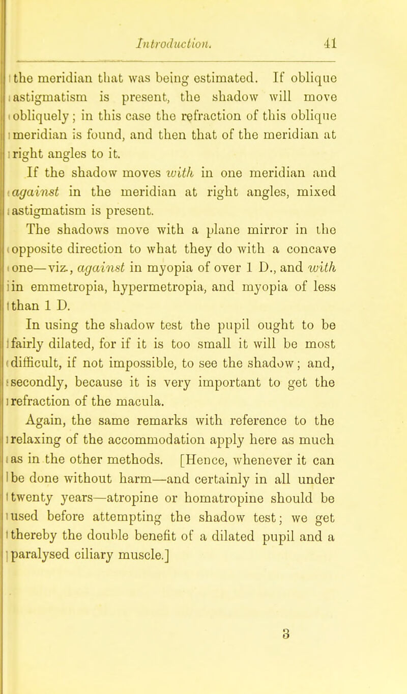 the meridian that was being estimated. If oblique astigmatism is present, the shadow will move obliquely; in this case the refraction of this oblique meridian is found, and then that of the meridian at right angles to it. If the shadow moves with in one meridian and against in the meridian at right angles, mixed astigmatism is present. The shadows move with a plane mirror in Lhe opposite direction to what they do with a concave lone—viz., against in myopia of over 1 D., and with iin emmetropia, hypermetropia, and myopia of less I than 1 D. In using the shadow test the pupil ought to be 1 fairly dilated, for if it is too small it will be most (difficult, if not impossible, to see the shadow; and, {secondly, because it is very important to get the 1 refraction of the macula. Again, the same remarks with reference to the 1 relaxing of the accommodation apply here as much I as in the other methods. [Hence, whenever it can Ibe done without harm—and certainly in all under I twenty years—atropine or homatropine should be lused before attempting the shadow test; we get I thereby the double benefit of a dilated pupil and a ] paralysed ciliary muscle.] 3