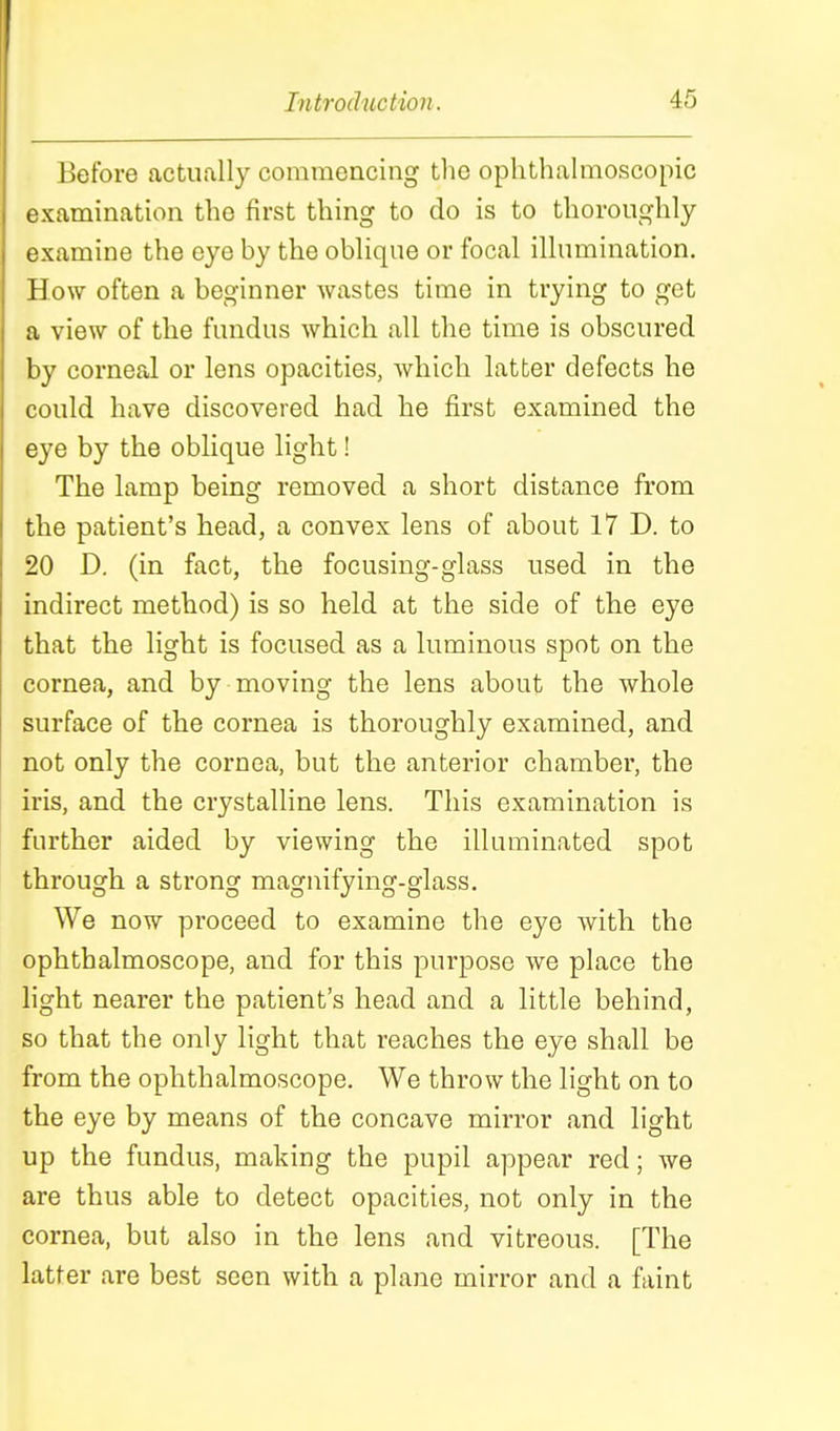 Before actually commencing tlie ophthalmoscopic examination the first thing to do is to thoroughly examine the eye by the oblique or focal illumination. How often a beginner Avastes time in trying to get a view of the fundus which all the time is obscured by corneal or lens opacities, which latter defects he could have discovered had he first examined the eye by the oblique light! The lamp being removed a short distance from the patient's head, a convex lens of about 17 D. to 20 D. (in fact, the focusing-glass used in the indirect method) is so held at the side of the eye that the light is focused as a luminous spot on the cornea, and by moving the lens about the whole surface of the cornea is thoroughly examined, and not only the cornea, but the anterior chamber, the iris, and the crystalline lens. This examination is further aided by viewing the illuminated spot through a strong magnifying-glass. We now proceed to examine the eye with the ophthalmoscope, and for this purpose we place the hght nearer the patient's head and a little behind, so that the only light that reaches the eye shall be from the ophthalmoscope. We throw the light on to the eye by means of the concave mirror and light up the fundus, making the pupil appear red; we are thus able to detect opacities, not only in the cornea, but also in the lens and vitreous. [The latter are best seen with a plane mirror and a faint