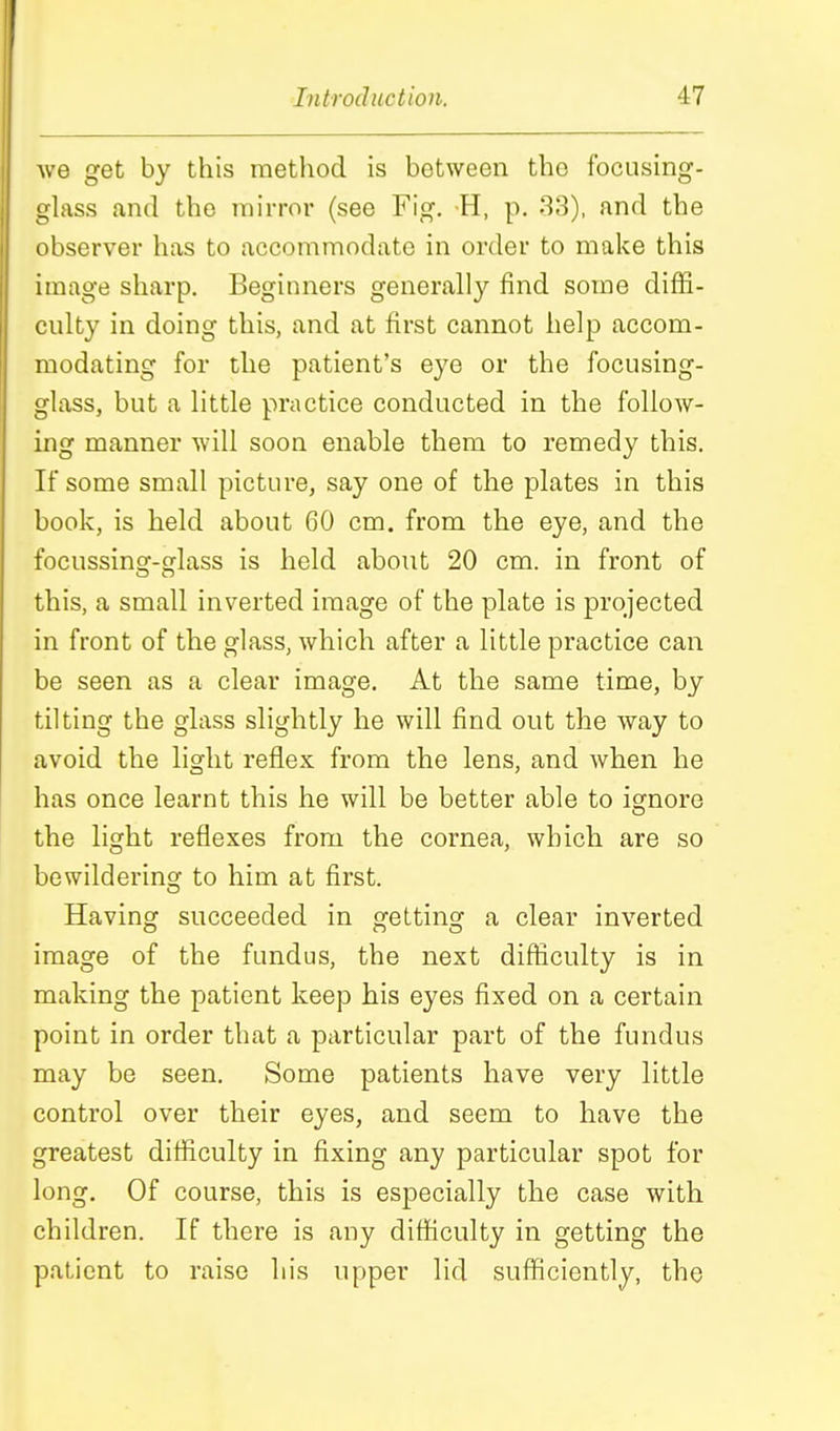we get by this method is between the focusing- glass and the mirror (see Fig. H, p. 33), and the observer has to accommodate in order to make this image sharp. Beginners generally find some diffi- culty in doing this, and at first cannot help accom- modating for the patient's eye or the focusing- glass, but a little practice conducted in the follow- ing manner will soon enable them to remedy this. If some small picture, say one of the plates in this book, is held about 60 cm. from the eye, and the focussing-glass is held about 20 cm. in front of this, a small inverted image of the plate is projected in front of the glass, which after a little practice can be seen as a clear image. At the same time, by tilting the glass slightly he will find out the way to avoid the light reflex from the lens, and when he has once learnt this he will be better able to igrnore the light reflexes from the cornea, which are so bewildering to him at first. Having succeeded in getting a clear inverted image of the fundus, the next difliculty is in making the patient keep his eyes fixed on a certain point in order that a particular part of the fundus may be seen. Some patients have very little control over their eyes, and seem to have the greatest difficulty in fixing any particular spot for long. Of course, this is especially the case with children. If there is any difficulty in getting the patient to raise his upper lid sufficiently, the