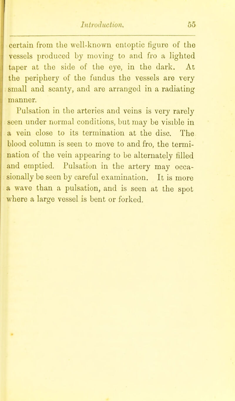 certain from the well-known enloptic figure of the vessels produced by moving to and fro a lighted taper at the side of the eye, in the dark. At the periphery of the fundus the vessels are very ; small and scanty, and are arranged in a radiating manner. Pulsation in the arteries and veins is very rarely seen under normal conditions, but may be visible in a vein close to its termination at the disc. The blood column is seen to move to and fro, the termi- nation of the vein appearing to be alternately filled and emptied. Pulsation in the artery may occa- sionally be seen by careful examination. It is more a wave than a pulsation, and is seen at the spot where a large vessel is bent or forked.