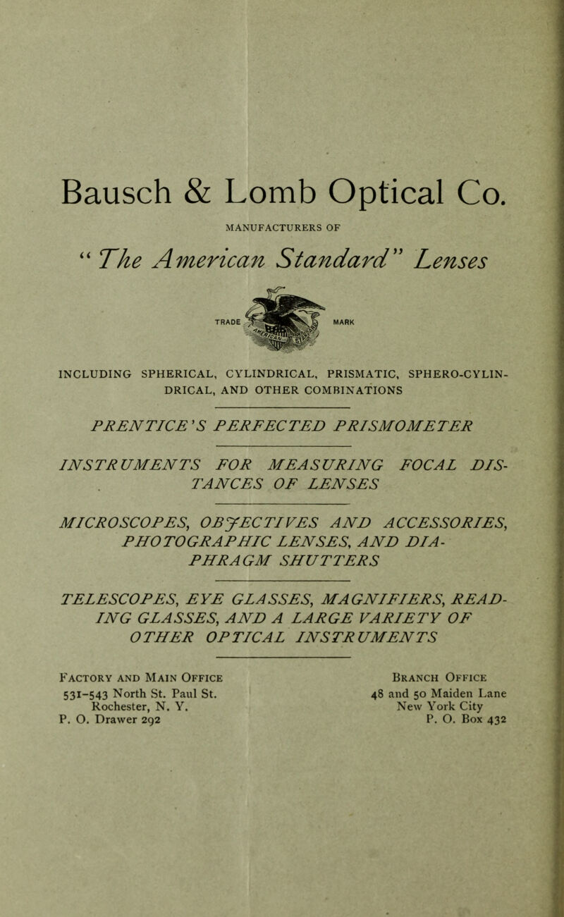 Bausch & Lomb Optical Co. The American Standard'' Lenses INCLUDING SPHERICAL, CYLINDRICAL, PRISMATIC, SPHERO-CYLIN- DRICAL, AND OTHER COMBINATIONS PRENTICE 'S PERFECTED PRISMOMETER INSTRUMENTS FOR MEASURING FOCAL DIS- TANCES OF LENSES MICROSCOPES, OBJECTIVES AND ACCESSORIES, PHOTOGRAPHIC LENSES, AND DIA- PHRAGM SHUTTERS TELESCOPES, EYE GLASSES, MAGNIFIERS, READ- ING GLASSES, AND A LARGE VARIETY OF OTHER OPTICAL INSTRUMENTS MANUFACTURERS OF TRADE MARK Factory and Main Office 531-543 North St. Paul St. Rochester, N. Y. Branch Office 48 and 50 Maiden Lane New York City P. O. Drawer 292 P. O. Box 432