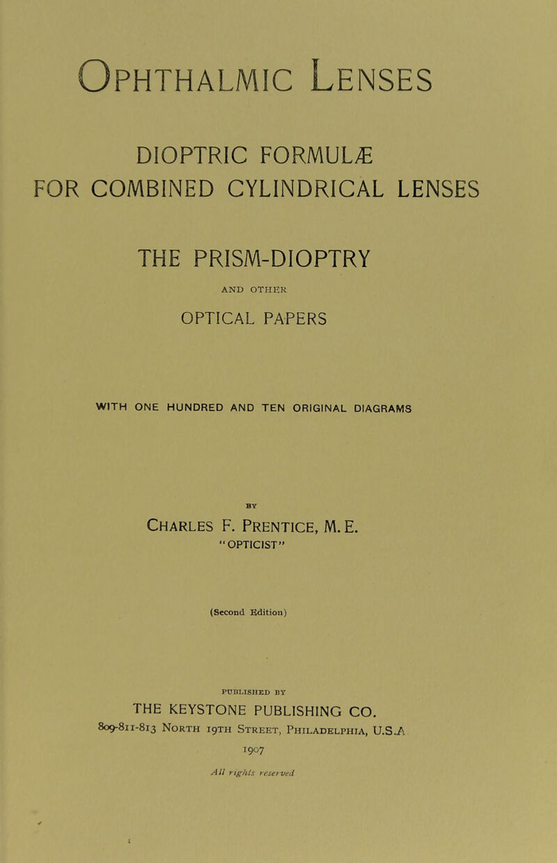 Ophthalmic Lenses DIOPTRIC FORMULA FOR COMBINED CYLINDRICAL LENSES THE PRISM-DIOPTRY AND OTHER OPTICAL PAPERS WITH ONE HUNDRED AND TEN ORIGINAL DIAGRAMS BY Charles F. Prentice, M. E. “OPTICIST” (Second Edition) PUBLISHED BY THE KEYSTONE PUBLISHING CO. 809-811-813 North i9th Street, Philadelphia, U.S.A 1907 All rights reserved